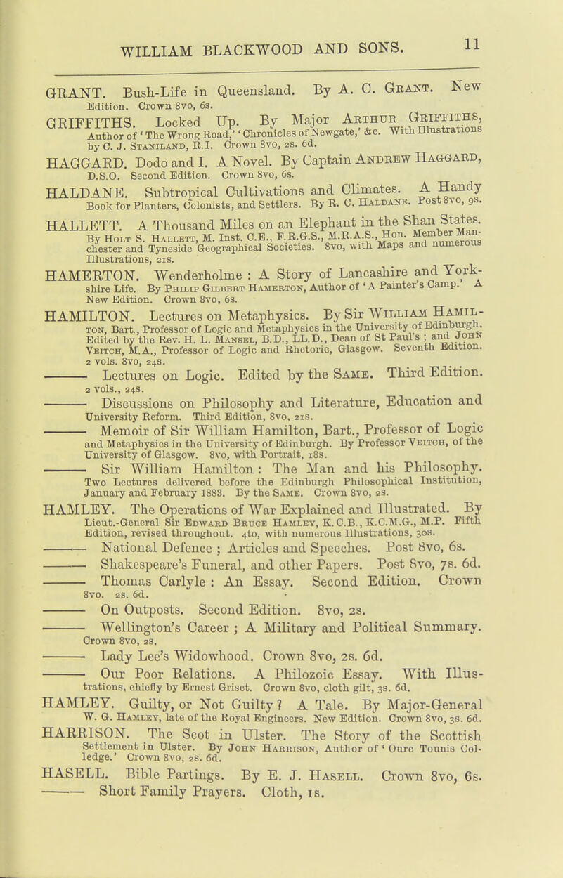 GRANT. Bush-Life in Queensland. By A. C. Gbant. New Edition. Crown 8vo, 6s. GRIFFITHS Locked Up. By Major Arthur Griffiths, Author of ' The Wrong RoacV ' Chronicles of Newgate,' &c. With Illnstrations by C. J. Staniland, R.I. Crown 8vo, 2s. 6d. HAGGARD. Dodo and I. A Novel By Captain Andrew Haggard, D.S.O. Second Edition. Crown 8vo, 6s. HALDANE. Subtropical Cultivations and Climates. A Handy Book for Planters, Colonists, and Settlers. By R. C. Haldane. FostSvo, 9s. HALLETT. A Thousand Miles on an Elephant in the Shan States. By Holt 8. Hallett, M. Inst. C.E., P.R.G.S., M.B.A S., Hon. Member M^^^^^ Chester and Tyneside Geographical Societies. 8vo, with Maps and numerous Illustrations, 21s. HAMERTON. Wenderholme : A Story of Lancashire and York- shire Life. ByPHiLipGiLBERTHAMEaTON, Author of'A Painter's Camp. A New Edition. Crown 8vo, 6s. HAMILTON. Lectures on Metaphysics. By Sir William Hamil- ton, Bart., Professor of Logic and Metaphysics in the University of Edinburgh. Edited by the Rev. H. L. Mansel, B.D., LL.D., Dean of St Paul's ; Veitch, M.A., Professor of Logic and Rhetoric, Glasgow. Seventh Edition. 2 vols. 8vo, 24s. Lectures on Logic. Edited by the Same. Third Edition. 2 vols., 24s. Discussions on Philosophy and Literature, Education and University Reform. Third Edition, 8vo, 21s. Memoir of Sir William Hamilton, Bart., Professor of Logic and Metaphysics in the University of Edinburgh. By Professor Veitch, of the University of Glasgow. 8vo, with Portrait, i8s. Sir William Hamilton : The Man and his Philosophy. Two Lectures delivered before the Edinburgh Philosophical Institution, January and February 1888. By the Same. Crown 8vo, 2s. HAMLEY. The Operations of War Explained and Illustrated. By Lieut.-General Sir Edward Bruce Hamley, K.C.B., K.C.M.G., M.P. Fifth Edition, revised throughout. 4to, with numerous Illustrations, 30s. National Defence ; Articles and Speeches. Post 8vo, 6s. Shakespeare's Funeral, and other Papers. Post 8vo, 7s. 6d. Thomas Carlyle : An Essay. Second Edition. Crown 8vo. 2S. 6d. On Outposts. Second Edition. 8vo, 2S. Wellington's Career ; A Military and Political Summary. Crown 8vo, 2s. Lady Lee's Widowhood. Crown 8vo, 2s. 6d. Our Poor Relations. A Philozoic Essay. With Illus- trations, chiefly by Ernest Griset. Crown 8vo, cloth gilt, 3s. 6d. HAMLEY. GuUty, or Not Guilty ? A Tale. By Major-General W. G. Hamley, late of the Royal Engineers. New Edition. Crown 8vo, 3s. 6d. HARRISON. The Scot in Ulster. The Story of the Scottish Settlement in Ulster. By John Harrison, Author of Oure Tounis Col- ledge.' Crown 8vo, 2s. 6d. HASELL. Bible Partings. By E. J. Hasell. Crown 8vo, 6s. Short Family Prayers. Cloth, is.