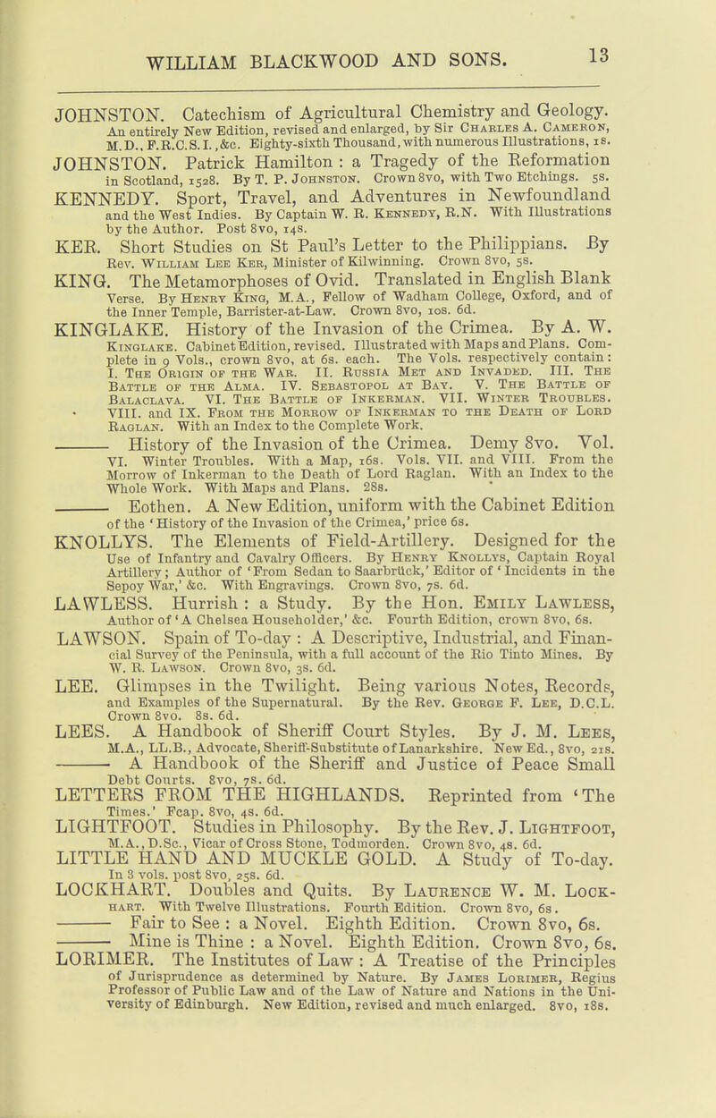 JOHNSTON. Catechism of Agricultural Chemistry and Geology. An entirely New Edition, revised and enlarged, by Sir Charles A. Camekon, M.D.. F.R.C.S.I. ,&c. Eighty-sixtli Thousand, with numerous Illustrations, is. JOHNSTON. Patrick Hamilton : a Tragedy of the Eeformation in Scotland, 1528. By T. P. Johnston. Crown 8vo, with Two Etchings. 5s. KENNEDY. Sport, Travel, and Adventures in Newfoundland and the West Indies. By Captain W. R. Kennedy, R.N. With Illustrations by the Author. Post Bvo, 14s. KEE. Short Studies on St Paul's Letter to the Philippians. By Rev. William Lee Kbb, Minister of Kilwinning. Crown Bvo, 5s. KING. The Metamorphoses of Ovid. Translated in English Blank Verse. By Henry King, M.A., Fellow of Wadham College, Oxford, and of the Inner Temple, Barrister-at-Law. Crown Bvo, los. 6d. KINGLAKE. History of the Invasion of the Crimea. By A. W. Kinglake. Cabinet Edition, revised. Illustrated with Maps and Plans. Com- plete in 9 Vols., crown Bvo, at 6s. each. The Vols, respectively contain: I. The Origin of the War. II. Russia Met and Invaded. III. The Battle of the Alma. IV. Sebastopol at Bay. V. The Battle of Balaclava. VI. The Battle of Inkerman. VII. Winter Troubles. VIII. and IX. From the Morrow of Inkerman to the Death of Lord Raglan. With an Index to the Complete Work. History of the Invasion of the Crimea. Demy 8vo. Vol. VI. Winter Troubles. With a Map, 16s. Vols. VII. and VIII. From the Morrow of Inkerman to the Death of Lord Raglan. With an Index to the Whole Work. With Maps and Plans. 2Ss. Eothen. A New Edition, uniform with the Cabinet Edition of the ' History of the Invasion of the Crimea,' price 6s. KNOLLYS. The Elements of Field-Artillery. Designed for the Use of Infantry and Cavalry Officers. By Henry Knollys, Captain Royal Artillery; Author of 'Prom Sedan to Saarbrlick,' Editor of 'Incidents in the Sepoy War,' &c. With Engravings. Crown 8vo, 7s. 6d. LAWLESS. Hurrish : a Study. By the Hon. Emily Lawless, Author of 'A Chelsea Householder,' &c. Fourth Edition, crown Bvo, 6s. LAWSON. Spain of To-day : A Descriptive, Industrial, and Finan- cial Survey of the Peninsula, with a full account of the Rio Tinto Mines. By W. R. Lawson. Crown Bvo, 3s. 6d. LEE. Glimpses in the Twilight. Being various Notes, Eecords, and Examples of the Supernatural. By the Rev. Geokqe F. Lee, D.O.L. Crown 8vo. 8s. 6d. LEES. A Handbook of Sheriff Court Styles. By J. M. Lees, M.A., LL.B., Advocate, Sherifl-Substitute of Lanarkshire. New Ed., 8vo, 21s. A Handbook of the Sheriff and Justice of Peace Small Debt Courts. 8vo, 7s. 6d. LETTEES FEOM THE HIGHLANDS. Eeprinted from <The Times.' Fcap. Bvo, 4s. 6d. LIGHTFOOT. Studies in Philosophy. By the Eev. J. Lightfoot, M.A.,D.Sc., Vicar of Cross Stone, Todmorden. Crown Bvo, 4s. 6d. LITTLE HAND AND MUCKLE GOLD. A Study of To-day. In 3 vols, post 8vo, 2ss. 6d. LOCKHAET. Doubles and Quits. By Laurence W. M. Lock- hart. With Twelve Illustrations. Fourth Edition. Crown Bvo, 6s. Fair to See : a Novel. Eighth Edition, Crown 8vo, 6s. Mine is Thine : a Novel. Eighth Edition. Crown 8vo, 6s. LOEIMEE. The Institutes of Law : A Treatise of the Principles of Jurisprudence as determined by Nature. By James Lorimeb, Regius Professor of Public Law and of the Law of Nature and Nations in the Uni- versity of Edinburgh. New Edition, revised and much enlarged. Bvo, iBs.