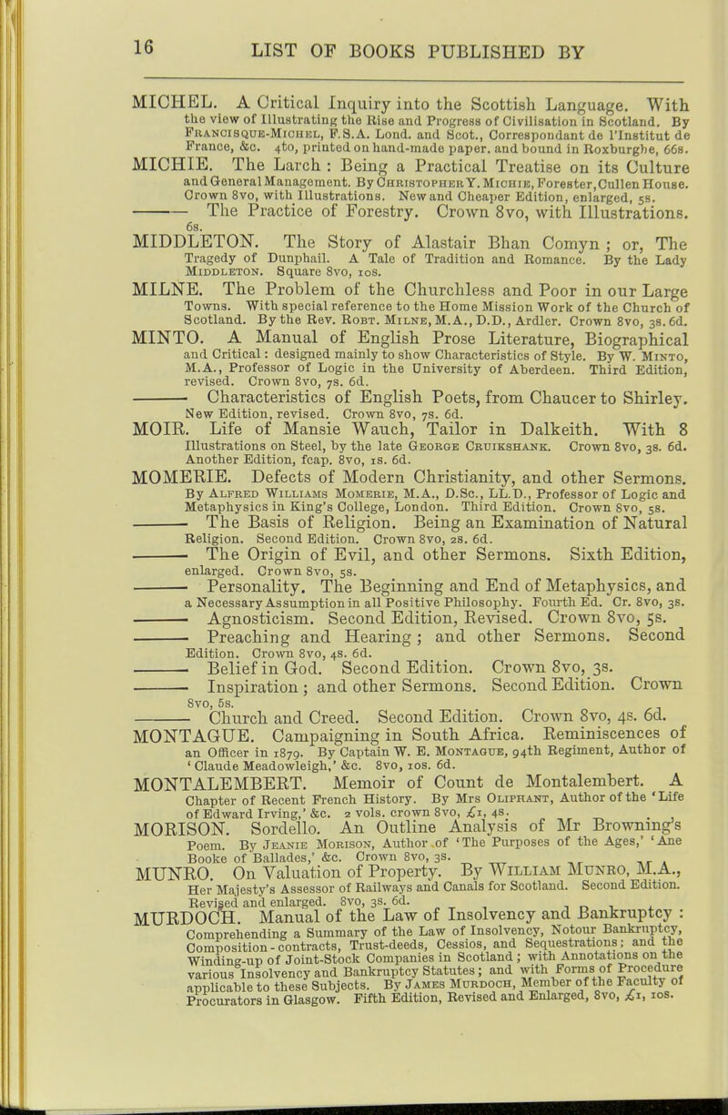 MICHEL. A Critical Inquiry into the Scottish Language, With the view of Illustrating the Rise and Progress of Civilisation in Scotland. By PuANCiSQUE-MiCHBL, P.8.A. Lond. and Scot., Correspondant de I'lnstitut de France, &c. 4to, printed on hand-made paper, and bound in Roxburghe, 668. MICHIE. The Larch : Being a Practical Treatise on its Culture and General Management. By Christopher Y. Michie, Forester,CuUen House. Crown 8vo, with Illustrations. New and Cheaper Edition, enlarged, 53. The Practice of Forestry. Crown 8vo, with Illustrations. 6s. MIDDLETON. The Story of Alastair Bhan Comyn ; or, The Tragedy of Dunphail. A Tale of Tradition and Romance. By the Lady MiDDLETON. Square 8vo, los. MILNE, The Problem of the Churchless and Poor in our Large Towns. Witb special reference to the Home Mission Work of the Church of Scotland. By the Rev. Robt. Milne, M. A., D.D., Ardler. Crown 8vo, 3s. 6d. MINTO, A Manual of English Prose Literature, Biographical and Critical: designed mainly to show Characteristics of Style. By W. Minto, M.A., Professor of Logic in the University of Aberdeen. Third Edition, revised. Crown Svo, 7s. 6d. Characteristics of English Poets, from Chaucer to Shirley. New Edition, revised. Crown Svo, 7s. 6d. MOIR. Life of Mansie Wauch, Tailor in Dalkeith. With 8 Illustrations on Steel, by the late George Crxjikshank. Crown Svo, 3s. 6d. Another Edition, fcap. Svo, is. 6d. MOMERIE. Defects of Modern Christianity, and other Sermons. By Alfred Williams Momerie, M.A., D.Sc, LL.D., Professor of Logic and Metaphysics in King's College, London. Third Edition. Crown Svo, 5s. The Basis of Religion. Being an Examination of Natural Religion. Second Edition. Crown Svo, 2s. 6d. • The Origin of Evil, and other Sermons. Sixth Edition, enlarged. Crown Svo, ss. ■ Personality. The Beginning and End of Metaphysics, and a Necessary Assumption in all Positive Philosophy. Fourth Ed. Cr. Svo, 3s. Agnosticism. Second Edition, Eevised. Crown Svo, 5s, ■ Preaching and Hearing; and other Sermons, Second Edition. Crown Svo, 4s. 6d. Belief in God. Second Edition. Crown Svo, 3s. Inspiration ; and other Sermons, Second Edition, Crown Svo, 5s. Church and Creed. Second Edition, Crown Svo, 4s, 6d. MONTAGUE. Campaigning in South Africa. Reminiscences of an Officer in 1879. By Captain W. E. Montague, 94th Regiment, Author of ' Claude Meadowleigh,' &c. Svo, ids. 6d. MONTALEMBERT. Memoir of Count de Montalembert. A Chapter of Recent French History. By Mrs Oliphant, Author of the 'Life of Edward Irving,'&c, 2 vols, crown Svo, 4s. „ , „ . , MORISON, Sordello, An Outline Analysis of Mr Brownings Poem. By Jeanie Morison, Atxthor of 'The Purposes of the Ages,' 'Ane Booke of Ballades,' &c. Crown Svo, 3s. ^ „^ , ^ _ r » MUNRO, On Valuation of Property, By William Munro, M,A,, Her Majesty's Assessor of Railways and Canals for Scotland. Second Edition. Revised and enlarged. Svo, 3s. 6d. t r. i j. MURDOCH, Manual of the Law of Insolvency and Bankruptcy : Comprehending a Summary of the Law of Insolvency, Notour Bankruptcy, Composition-contracts. Trust-deeds, Cessios, and Sequestrations; and tho Windine-UT) of Joint-Stock Companies in Scotland ; with Annotations on the various Insolvency and Bankruptcy Statutes; and Y^*^/orms of Procedure appUcable to these Subjects. By James Murdoch, Member of the Faculty of Procurators in Glasgow. Fifth Edition, Revised and Enlarged, Svo, £1, los.