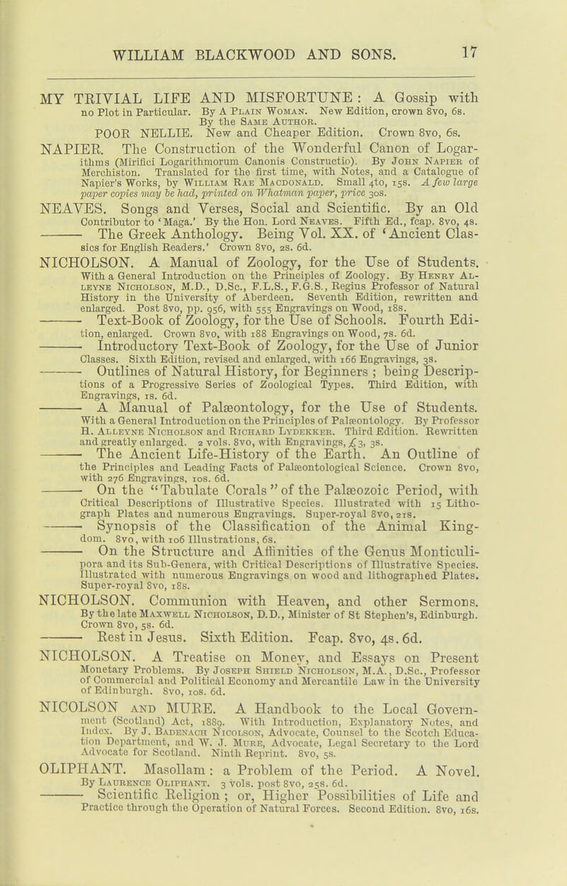 MY TRIVIAL LIFE AND MISFORTUNE : A Gossip with no Plot in Particular. By A Plain Woman. New Edition, crown 8vo, 6s. By the Same Author. POOR NELLIE. New and Cheaper Edition. Crown 8vo, 6s. NAPIER. Tlie Construction of the Wonderful Canon of Logar- itlims (Mirifici Logarithmorum Canonis Constructio). By John Napier of Merchiston. Translated for the first time, with Notes, and a Catalogue of Napier's Works, by William Rae Macdonald. Small 4to, 15s. A few large paper copies may he had, printed on Whatmcm paper, price 30s. NEAVES. Songs and Verses, Social and Scientific. By an Old Contributor to 'Maga.' By the Hon. Lord Nbaves. Fifth Ed., fcap. 8vo, 4s. The Greek Anthology. Being Vol. XX. of 'Ancient Clas- sics for English Readers.' Crown 8vo, 2s. 6d. NICHOLSON. A Manual of Zoology, for the Use of Students. With a General Introduction on the Principles of Zoology. By Henry Al- LEYNE Nicholson, M.JD., D.Sc, F.L.S., P.G.S., Regius Professor of Natural History in the University of Aberdeen. Seventh Edition, rewritten and enlarged. Post Svo, pp. 956, with 555 Engravings on Wood, 18s. Text-Book of Zoology, for the Use of Schools. Fourth Edi- tion, enlarged. Ci'own Svo, with 188 Engravings on Wood, 7s. 6d. Introductory Text-Book of Zoology, for the Use of Junior Classes. Sixth Edition, revised and enlarged, with 166 Eogravings, 3s. Outlines of Natural History, for Beginners ; being Descrip- tions of a Progressive Series of Zoological Types. Third Edition, with Engravings, is. 6d. A Manual of Palaeontology, for the Use of Students. With a General Introduction on the Principles of PalsEontology. By Pi'ofessor H. Alleyne Nicholson and Richard Lydekker. Third Edition. Rewiitten and greatly enlarged. 2 vols. Svo, with Engravings, 3, 3s. The Ancient Life-History of the Earth. An Outline of the Principles and Leading Facts of Palseontological Science. Crown Svo, with 276 Engravings, los. 6d. On the Tabulate Corals of the Palaeozoic Period, with Critical Descriptions of Illustrative Species. Illustrated with 15 Litho- graph Plates and numerous Engravings. Super-royal Svo, 21s. ■ Synopsis of the Classification of the Animal King- dom. 8vo, with io6 Illustrations, 6s. On the Structure and Aftinities of the Genus Monticuli- pora and its Sub-Genera, with Critical Descriptions of Illustrative Species. Illustrated with numerous Engravings on wood and lithographed Plates. Super-royal Svo, iSs. NICHOLSON. Communion with Heaven, and other Sermons. By the late Maxwell Nicholson, D.D., Minister of St Stephen's, Edinburgh. Cro-\vn Svo, 5s. 6d. Rest in Jesus. Sixth Edition. Fcap. Svo, 4s. 6d. NICHOLSON. A Treatise on Money, and Essays on Present Monetary Problems. By Joseph Shield Nicholson, M.A., D.Sc, Professor of Commercial and Political Economy and Mercantile Law in the University of Edinburgh. Svo, los. 6d. NICOLSON AND MURE. A Handbook to the Local Govern- ment (Scotland) Act, 1SS9. With Introduction, Explanatory Notes, and Index. By J. B^vdenach Nicolson, Advocate, Counsel to the Scotch Educa- tion Department, and W. J. Mttre, Advocate, Legal Secretary to the Lord Advocate for Scotland. Ninth Reprint. Svo, 5s. OLIPHANT. Masollam : a Problem of the Period. A Novel, By Laurence Oliphant. 3 vols, post Svo, 25s. 6d. Scientific Religion ; or, Higher Possibilities of Life and Practice through the Operation of Natural Forces. Second Edition. Svo, i6s.