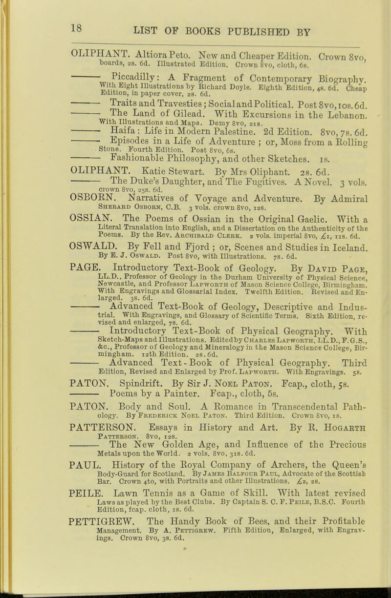 OLIPHANT. AltioraPeto. New and Cheaper Edition, Crown 8vo boards, as. 6d. lUustrated Edition. Crown 8vo, clotli, 6s. ' Piccadilly: A Fragment of Contemporary Biography. Witli Bight lUustrations by Richard Doyle. Eighth Edition, 4s. 6d. Cheap Edition, in paper cover, 2s. 6d. Traits and Travesties; SocialandPolitical. Post 8vo,ios.6d. The Land of Gilead. With Excursions in the Lebanon. With Illustrations and Maps. Demy 8vo, 21s. Haifa : Life in Modern Palestine. 2d Edition. 8vo, 7s. 6d. ■ Episodes in a Life of Adventure ; or, Moss from a Rolling stone. Fourth Edition. Post 8vo, 6s. Fashionable Philosophy, and other Sketches, is. OLIPHANT. Katie Stewart. By Mrs Oliphant. 2s. 6d. The Duke's Daughter, and The Fugitives. A Novel. 3 vols. crown Bvo, 25s. 6d. OSBORN. Narratives of Voyage and Adventure. By Admiral Sherabd Osborn, C.B. 3 vols, crown 8vo, 12s. OSSIAN. The Poems of Ossian in the Original Gaelic. With a Literal Translation into English, and a Dissertation on the Authenticity of the Poems. By the Rev. Archibald Clerk. 2 vols, imperial 8vo, us. 6d. OSWALD. By Fell and Fjord ; or, Scenes and Studies in Iceland. By E. J. Oswald. Post 8vo, with Illustrations. 7s. 6d. PAGE. Introductory Text-Book of Geology. By David Page, LL.D., Professor of Geology in the Durham University of Physical Science, Newcastle, and Professor Lapworth of Mason Science College, Birmingham. With Engravings and Glossarial Index. Twelfth Edition. Revised and En- larged. 3s. 6d. Advanced Text-Book of Geology, Descriptive and Indus- trial. With Engravings, and Glossary of Scientific Terms. Sixth Edition, re- vised and enlarged, ys. 6d. Introductory Text-Book of Physical Geography. With Sketch-Maps and Illustrations. Editedby Charles Lapworth, LL.D., F. G.8., &c., Professor of Geology and Mineralogy in the Mason Science College, Bir- mingham. 12th Edition. 2s. 6d. Advanced Text-Book of Physical Geography. Third Edition, Revised and Enlarged by Prof. Lapworth. With Engravings. 5s. PATON. Spindrift. By Sir J. Noel Paton. Fcap., cloth, 5s. Poems by a Painter. Fcap., cloth, 5s. PATON. Body and Soul. A Romance in Transcendental Path- ology. By Frederick Noel Paton. Third Edition. Crown 8vo, is. PATTERSON. Essays in History and Art. By R. Hogarth Patterson. 8vo, 12s. The New Golden Age, and Influence of the Precious Metals upon the World. 2 vols. 8vo, 31s. 6d. PAUL. History of the Royal Company of Archers, the Queen's Body-Guard for Scotland. By James Balfour Paul, Advocate of the Scottish Bar. Crown 4to, with Portraits and other Illustrations. £2, zs. PEILE. Lawn Tennis as a Game of Skill. With latest revised Laws as played by the Best Clubs. By Captain S. C. P. Peile, B.S.C. Fourth Edition, fcap. cloth, is. 6d. PETTIGREW. The Handy Book of Bees, and their Profitable Management. By A. Pettiqrew. Fifth Edition, Enlarged, with Engrav- ings. Crown 8vo, 3s. 6d.