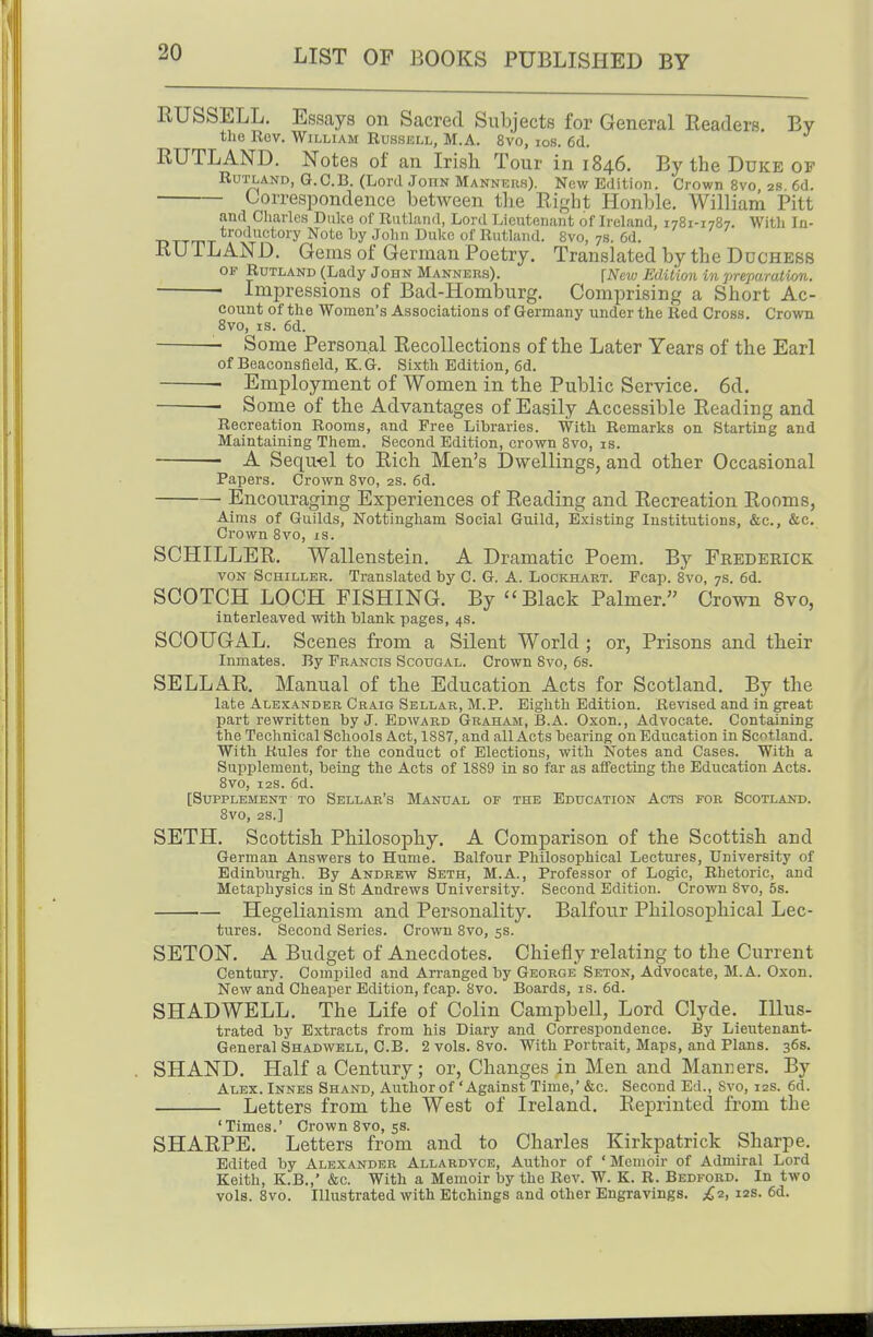 RUSSELL. Essays on Sacred Subjects for General Readers. By the Rev. William Russell, M.A. 8vo, ios. 6d. RUTLAND. Notes of an Irish Tour in 1846. By the Duke of Rutland, G.C.B. (Lord John Manners). New Edition. Crown 8vo, 2.t. 6d. Correspondence between the Right Honble. William Pitt and Cliarles Duke of Rutland, Lord Lieutenant of Ireland, 1781-1787. With In- troductory Note by John Duke of Rutland. 8vo, 7s. 6d. RUTLAND. Gems of German Poetry. Translated by the Duchess OF Rutland (Lady John Manners). \New Edition in preparation. • Impressions of Bad-Homburg. Comprising a Short Ac- count of the Women's Associations of Germany under the Red Cross. Crown 8vo, IS. 6d. Some Personal Recollections of the Later Years of the Earl of Beaconsfleld, K.G. Sixth Edition, 6d. ■ Employment of Women in the Public Service. 6d. Some of the Advantages of Easily Accessible Reading and Recreation Rooms, and Free Libraries. With Remarks on Starting and Maintaining Them. Second Edition, crown 8vo, is. A Sequ-el to Rich Men's Dwellings, and other Occasional Papers. Crown 8vo, as. 6d. Encouraging Experiences of Reading and Recreation Rooms, Aims of Guilds, Nottingham Social Guild, Existing Institutions, &c., &c. Crown 8vo, is. SCHILLER. Wallenstein. A Dramatic Poem. By Frederick VON Schiller. Translated by C. G. A. Lockhart. Fcap. 8vo, 7s. 6d. SCOTCH LOCH FISHING. By Black Palmer. Crown 8vo, interleaved with blank pages, 4s. SCOUGAL. Scenes from a Silent World ; or, Prisons and their Inmates. By Francis Scougal. Crown Svo, 6s. SELLAR. Manual of the Education Acts for Scotland. By the late Alexander Craig Sellar, M.P. Eighth Edition. Revised and in great part rewritten by J. Edward Graham, B.A. Oxon., Advocate. Containing the Technical Schools Act, 1887, and all Acts bearing on Education in Scotland. With Rules for the conduct of Elections, with Notes and Cases. With a Supplement, being the Acts of 1889 in so far as affecting the Education Acts. Svo, I2S. 6d. [Supplement to Sellar's Manual of the Education Acts for Scotland. Svo, 2S.] SETH. Scottish Philosophy. A Comparison of the Scottish and German Answers to Hume. Balfour Philosophical Lectures, University of Edinburgh. By Andrew Seth, M.A., Professor of Logic, Rhetoric, and Metaphysics in St Andrews University. Second Edition. Crown Svo, 5s. ■— Hegelianism and Personality. Balfour Philosophical Lec- tures. Second Series. Crown Svo, 5s. SETON. A Budget of Anecdotes. Chiefly relating to the Current Century. Compiled and Arranged by George Seton, Advocate, M.A. Oxon. New and Cheaper Edition, fcap. Svo. Boards, is. 6d. SHADWELL. The Life of Colin Campbell, Lord Clyde. Illus- trated by Extracts from his Diary and Correspondence. By Lieutenant- General Shadwell, C.B. 2 vols. Svo. With Portrait, Maps, and Plans. 36s. SHAND. Half a Century; or, Changes in Men and Manners. By Alex. Innes Shand, Author of 'Against Time,' &c. Second Ed., Svo, 12s. 6d. Letters from the West of Ireland. Reprinted from the 'Times.' Crown Svo, 5s. SHARPE. Letters from and to Charles Kirkpatrick Sharpe. Edited by Alexander Allardyce, Author of ' Memoir of Admiral Lord Keith, K.B.,' &c. With a Memoir by the Rev. W. K. R. Bedford. In two vols. Svo. Illustrated with Etchings and other Engravings. £■2, 12s. 6d.