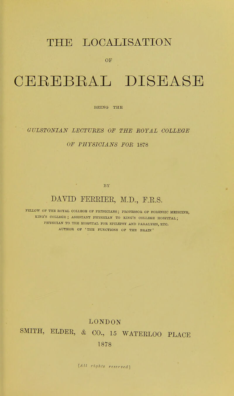 THE LOCALISATION OF CEEEBEAL DISEASE BEING THE GULSTONIAN LECTURES OF THE ROYAL COLLEGE OF PHYSICIANS FOR 1878 BY DAVID FEEEIEE, M.D., F.E.S. FELLOW OP THE ROYAL COLLKOB OF PHT6I0LUf8 ; PROEESSOB OP POBENSIC MBDIODfE, KINO'S COLLEGE ; ASSISTAJfT PHYSIOLAN TO KING'S COLLEGE HOgPlTAL; PHySICLiN TO THE HOSPITAL FOR EPILEPSY AND PARALYSIS, ETC. AUTHOR OP 'THE FUNCTIONS OP THE BRAIN' LONDON SMITH, ELDER, & CO., 15 WATERLOO PLACE 1878 [All. ririhls rexrrvril]