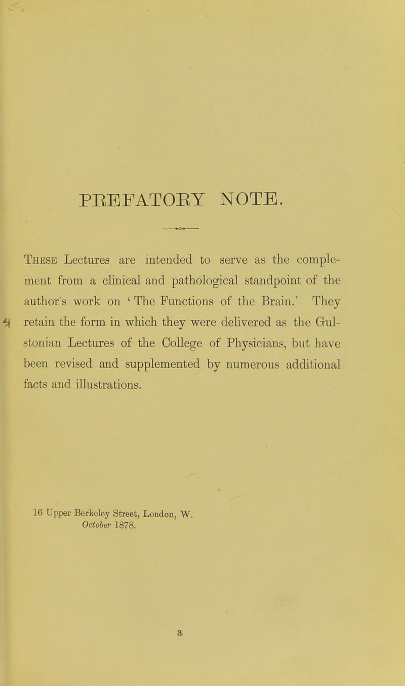 PBEFATOEY NOTE. These Lectures are intended to serve as the comple- ment from a clinical and pathological standpoint of the authors work on ' The Functions of the Brain.' They ^ retain the form in which they were delivered as the Gul- stonian Lectures of the College of Physicians, but have been revised and supplemented by numerous additional facts and illustrations. 16 Upper Berkeley Street, London, W. October 1878. a