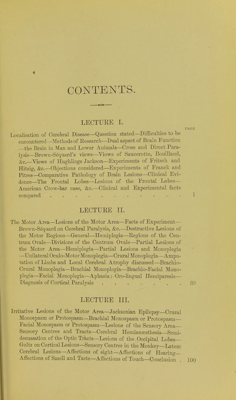 CONTENTS. LECTUEE I. PAGE Localisation of Oereferal Disease—Question stated—Difficulties to be encoimtered—]\Ietliods of Research-Dual aspect of Brain Function —the Brain in Man and Lower Animals—Cross and Direct Para- lysis—Brown-S^quard's views—Views of Saucerotte, BouiUaud, &c.—Views of Hughlings Jackson—Experiments of Fritsch and Hitzig, &c.—Objections considered—Experiments of Frauck and Pitres—Comparative Pathology of Brain Lesions—Clinical Evi- dence—The Frontal Lobes—Lesions of the Frontal Lobes— American Crow-bar case, &c.—Clinical and Experimental facts compared 1 LECTURE II. The Motor Area—Lesions of the Motor Area—Facts of Experiment— Brown-S6quard on Cerebral Paralysis, &c.—Destructive Lesions of the Motor Regions—General—Hemiplegia—Regions of the Cen- triun Ovale—Divisions of the Centrum Ovale—Partial Lesions of the Motor Area—^Hemiplegia—Partial Lesions and Monoplegia —Unilateral Oculo-Motor Monoplegia—Crural Monoplegia—Ampu- tation of Limbs and Local Cerebral Atrophy discussed—Brachio- Crural Monoplegia—Brachial Monoplegia—Brachio-Facial Mono- plegia—Facial Monoplegia—Aphasia: Oro-lingual ITemiparesis— Diagnosis of Cortical Paralysis .30 LECTURE IIL Irritative Lesions of the Motor Area—Jacksonian Epilepsy—Crural Monospasm or Protospasm—Brachial Monospasm or Protospasm— Facial Monospasm or Protospasm—Lesions of the Sensory iirea Sensory Centres and Tracts—Cerebral Hemianossthesia—Semi- decussation of the Optic Tracts—Lesions of the Occipital Lobes— Goltz on Cortical Lesions—Sensory Centi-es in the Monkey—Latent Cerebral Lesions—Aflfections of sight—Affections of Ilearino- Affections of Smell and Taste—Affections of Touch—Conclusion . 100