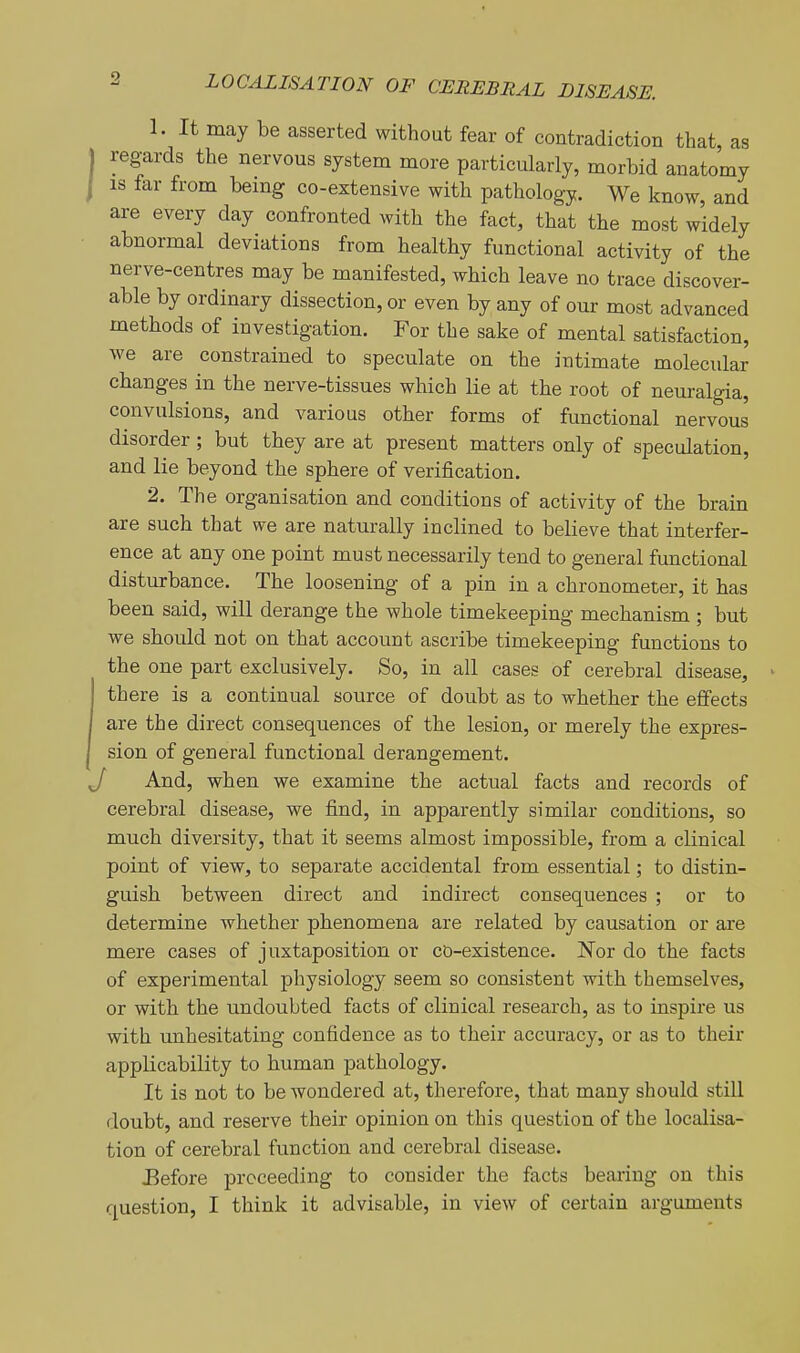 1. It may be asserted without fear of contradiction that, as regards the nervous system more particularly, morbid anatomy IS far from bemg co-extensive with pathology. We know, and are every day confronted with the fact, that the most widely abnormal deviations from healthy functional activity of the nerve-centres may be manifested, which leave no trace discover- able by ordinary dissection, or even by any of our most advanced methods of investigation. For the sake of mental satisfaction, we are constrained to speculate on the intimate molecular changes in the nerve-tissues which lie at the root of neuralgia, convulsions, and various other forms of functional nervous disorder ; but they are at present matters only of speculation, and lie beyond the sphere of verification. 2. The organisation and conditions of activity of the brain are such that we are naturally inclined to believe that interfer- ence at any one point must necessarily tend to general functional disturbance. The loosening of a pin in a chronometer, it has been said, will derange the whole timekeeping mechanism ; but we should not on that account ascribe timekeeping functions to the one part exclusively. So, in all cases of cerebral disease, there is a continual source of doubt as to whether the effects are the direct consequences of the lesion, or merely the expres- sion of general functional derangement. And, when we examine the actual facts and records of cerebral disease, we find, in apparently similar conditions, so much diversity, that it seems almost impossible, from a clinical point of view, to separate accidental from essential; to distin- guish between direct and indirect consequences ; or to determine whether phenomena are related by causation or are mere cases of juxtaposition or co-existence. Nor do the facts of experimental physiology seem so consistent with themselves, or with the undoubted facts of clinical research, as to inspire us with unhesitating confidence as to their accuracy, or as to their applicability to human pathology. It is not to be wondered at, therefore, that many should still doubt, and reserve their opinion on this question of the localisa- tion of cerebral function and cerebral disease. Eefore proceeding to consider the facts bearing on this question, I think it advisable, in view of certain arguments