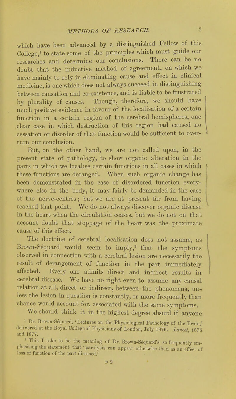 METHODS OF RESEARCH. which have been advanced by a distinguished Fellow of this College,^ to state some of the principles which must guide our researches and determine our conclusions. There can be no doubt that the inductive method of agreement, on which we have mainly to rely in eliminating cause and effect in clinical medicine, is one which does not always succeed in distinguishing between causation and co-existence, and is liable to be frustrated by plm-ality of causes. Though, therefore, we should have much positive evidence in favour of the localisation of a certain function in a certain region of the cerebral hemispheres, one clear case in which destruction of this region had caused no cessation or disorder of that function would be suflBcient to over- turn our conclusion. But, on the other hand, we are not called upon, in the present state of pathology, to show organic alteration in the parts in which we localise certain functions in all cases in which these functions are deranged. When such organic change has been demonstrated in the case of disordered function every- where else in the body, it may fairly be demanded in the case of the nerve-centres; but we are at present far from having reached that point. We do not always discover organic disease in the heart when the circulation ceases, but we do not on that account doubt that stoppage of the heart was the proximate cause of this effect. The doctrine of cerebral localisation does not assume, as Brown-Sequard would seem to imply,^ that the symptoms observed in connection with a cerebral lesion are necessarily the result of derangement of function in the part immediately affected. Every one admits direct and indirect results in cerebral disease. We have no right even to assume any causal relation at all, direct or indirect, between the phenomena, un-. less the lesion in question is constantly, or more frequently than chance would account for, associated with the same symptoms. We should think it in the highest degree absurd if anyone ■ Dr. Brown-Sequard, 'Lectures on the Physiological Pathology of the Erain,' delivered at the Eoyal College of Physicians of London, July 1876. Lancet 1876 and 1877. = This I take to be the meaning of Dr. Erown-Sequard's so frequently em- phasising the statement that' paralysis can appear otherwise than as an effect of loss of function of the part diseased.'