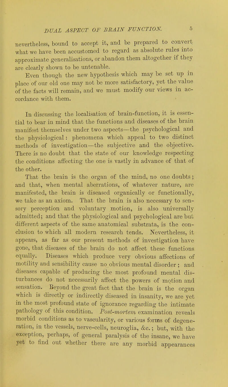 DUAL ASPECT OF BRAIN FUNCTION. nevertheless, bound to accept it, and be prepared to convert what we have been accustomed to regard as absolute rules into approximate generalisations, or abandon them altogether if they are clearly shown to be imtenable. Even though the new hypothesis which may be set up in place of oiur old one may not be more satisfactory, yet the value of the facts will remain, and we must modify our views in ac- cordance with them. In discussing the localisation of brain-function, it is essen- tial to bear in mind that the functions and diseases of the brain manifest themselves under two aspects—the psychological and the physiological: phenomena which appeal to two distinct methods of investigation—the subjective and the objective. There is no doubt that the state of our knowledge respecting the conditions affecting the one is vastly in advance of that of the other. That the brain is the organ of the mind, no one doubts; and that, when mental aberrations, of whatever nature, are manifested, the brain is diseased organically or fiTuctionally, we take as an axiom. That the brain is also necessary to sen- sory perception and voluntary motion, is also universally admitted; and that the physiological and psychological are but different aspects of the same anatomical substrata, is the con- clusion to which all modern research tends. Nevertheless, it appears, as far as our present methods of investigation have gone, that diseases of the brain do not affect these functions equally. Diseases which produce very obvious affections of motility and sensibility cause no obvious mental disorder ; and diseases capable of producing the most profound mental dis- turbances do not necessarily affect the powers of motion and sensation. Beyond the great fact that the brain is the organ which is directly or indirectly diseased in insanity, we are yet in the most profound state of ignorance regarding the intimate pathology of this condition. Post-mortem examination reveals morbid conditions as to vascularity, or various forms of degene- ration, in the vessels, nerve-cells, neuroglia, &c.; but, with the exception, perhaps, of general paralysis of the insane, we have yet to find out whether there are any morbid appearances