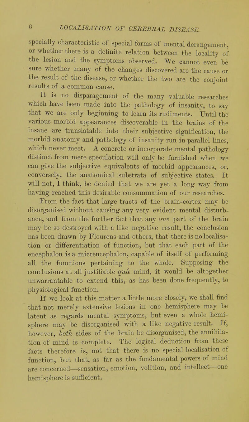 G specially characteristic of special forms of mental derangement, or whether there is a definite relation between the locality of the lesion and the symptoms observed. We cannot even be sure whether many of the changes discovered are the cause or the result of the disease, or whether the two are the conjoint results of a common cause. It is no disparagement of the many valuable researches which have been made into the pathology of insanity, to say that we are only beginning to learn its rudiments. Until the various morbid appearances discoverable in the brains of the insane are translatable into their subjective signification, the morbid anatomy and pathology of insanity run in parallel lines, which never meet. A concrete or incorporate mental pathology distinct from mere speculation will only be furnished when we can give the subjective equivalents of morbid appearances, or, conversely, the anatomical substrata of subjective states. It will not, I think, be denied that we are yet a long way from having reached this desirable consummation of our researches. From the fact that large tracts of the brain-cortex may be disorganised without causing any very evident mental disturb- ance, and from the further fact that any one part of the brain may be so destroyed with a like negative result, the conclusion has been drawn by Flourens and others, that there is no localisa- tion or differentiation of function, but that each part of the encephalon is a micrencephalon, capable of itself of performing all the functions pertaining to the whole. Supposing the conclusions at all justifiable qua mind, it would be altogether unwarrantable to extend this, as has been done frequently, to physiological function. If we look at this matter a little more closely, we shall find that not merely extensive lesions in one hemisphere may be latent as regards mental symptoms, but even a whole hemi- sphere may be disorganised with a like negative result. If, however, both sides of the brain be disorganised, the annihila- tion of mind is complete. The logical deduction from these facts therefore is, not that there is no special localisation of function, but that, as far as the fundamental powers of mind are concerned—sensation, emotion, volition, and intellect—one hemisphere is sufficient.