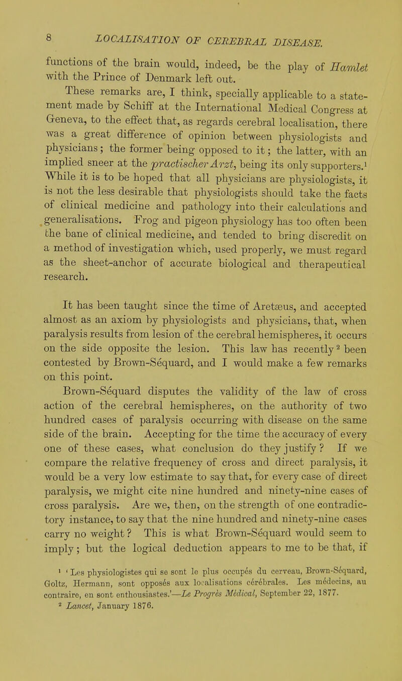 functions of the brain would, indeed, be the play of Hamlet with the Prince of Denmark left out. These remarks are, I think, specially applicable to a state- ment made by Schifif at the International Medical Congress at Geneva, to the effect that, as regards cerebral localisation, there was a great difference of opinion between physiologists and physicians; the former being opposed to it; the latter, with an implied sneer at the practischer Arzt, being its only supporters.' While it is to be hoped that all physicians are physiologists, it is not the less desirable that physiologists should take the facts of clinical medicine and pathology into their calculations and ^generalisations. Frog and pigeon physiology has too often been the bane of clinical medicine, and tended to bring discredit on a method of investigation which, used properly, we must regard as the sheet-anchor of accurate biological and therapeutical research. It has been taught since the time of Aretaeus, and accepted almost as an axiom by physiologists and physicians, that, when paralysis results from lesion of the cerebral hemispheres, it occurs on the side opposite the lesion. This law has recently ^ been contested by Brown-Sequard, and I would make a few remarks on this point. Brown-Sequard disputes the validity of the law of cross action of the cerebral hemispheres, on the authority of two hundred cases of paralysis occurring with disease on the same side of the brain. Accepting for the time the accuracy of every one of these cases, what conclusion do they justify ? If we compare the relative frequency of cross and direct paralysis, it would be a very low estimate to say that, for every case of direct paralysis, we might cite nine hundred and ninety-nine cases of cross paralysis. Are we, then, on the strength of one contradic- tory instance, to say that the nine hundred and ninety-nine cases carry no weight ? This is what Brown-Sequard would seem to imply; but the logical deduction appears to me to be that, if ' ' Lps physiologistes qui se sent le plus occupes du cerveau, Brown-S6quard, Goltz, Hermann, sont opposes aux localisations cdrdbrales. Los m<5docins, au contraire, en sont enthousiastes.'—Le Progr&s Mtdical, September 22, 1877. * Lancet, January 1876.