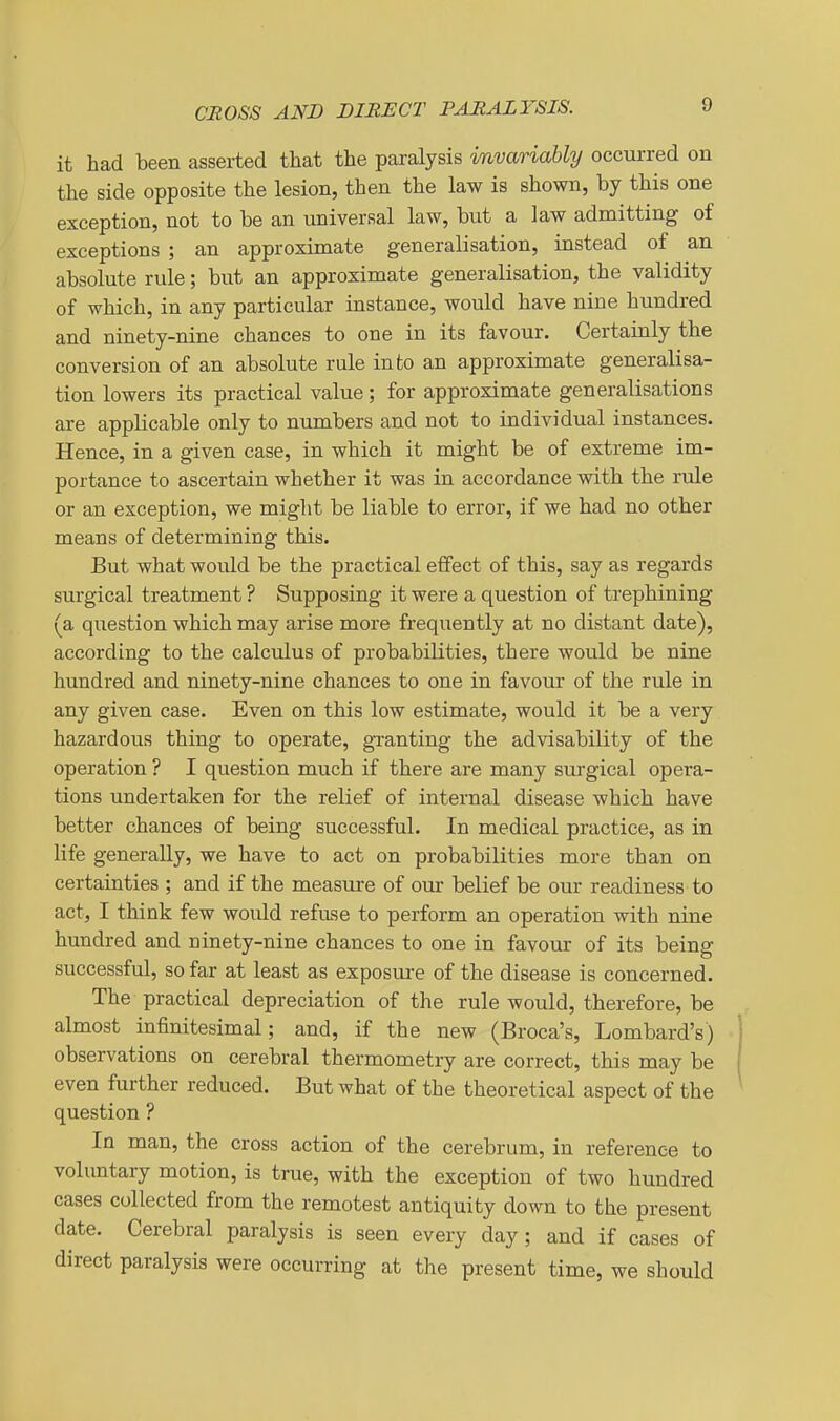 it had been asserted that the paralysis invariably occurred on the side opposite the lesion, then the law is shown, by this one exception, not to be an universal law, but a law admitting of exceptions ; an approximate generalisation, instead of an absolute rule; but an approximate generalisation, the validity of which, in any particular instance, would have nine hundred and ninety-nine chances to one in its favour. Certainly the conversion of an absolute rule into an approximate generalisa- tion lowers its practical value; for approximate generalisations are applicable only to numbers and not to individual instances. Hence, in a given case, in which it might be of extreme im- portance to ascertain whether it was in accordance with the rule or an exception, we might be liable to error, if we had no other means of determining this. But what would be the practical effect of this, say as regards surgical treatment ? Supposing it were a question of trephining (a question which may arise more frequently at no distant date), according to the calculus of probabilities, there would be nine hundred and ninety-nine chances to one in favour of the rule in any given case. Even on this low estimate, would it be a very hazardous thing to operate, granting the advisability of the operation ? I question much if there are many surgical opera- tions undertaken for the relief of internal disease which have better chances of being successful. In medical practice, as in life generally, we have to act on probabilities more than on certainties ; and if the measure of our belief be our readiness to act, I think few would refuse to perform an operation with niae hundred and ninety-nine chances to one in favour of its being successful, so far at least as exposure of the disease is concerned. The practical depreciation of the rule would, therefore, be almost infinitesimal; and, if the new (Broca's, Lombard's) observations on cerebral thermometry are correct, this may be even further reduced. But what of the theoretical aspect of the question ? In man, the cross action of the cerebrum, in reference to voluntary motion, is true, with the exception of two hundred cases collected from the remotest antiquity down to the present date. Cerebral paralysis is seen every day; and if cases of direct paralysis were occurring at the present time, we should