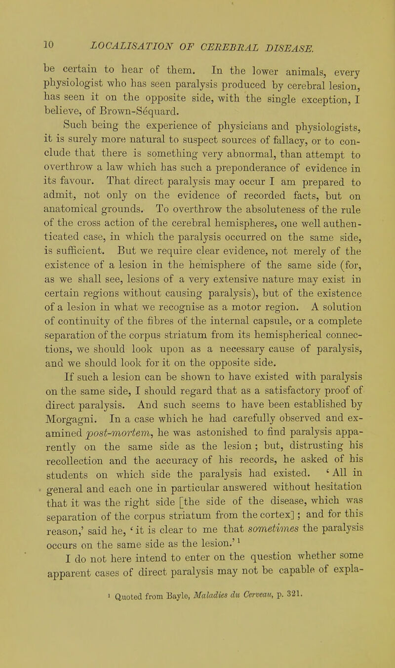 be certain to hear of them. In the lower animals, every physiologist who has seen paralysis produced by cerebral lesion, has seen it on the opposite side, with the single exception, I believe, of Brown-Sequard. Such being the experience of physicians and physiologists, it is surely more natural to suspect sources of fallacy, or to con- clude that there is something very abnormal, than attempt to overthrow a law which has such a preponderance of evidence in its favour. That direct paralysis may occur I am prepared to admit, not only on the evidence of recorded facts, but on anatomical grounds. To overthrow the absoluteness of the rule of the cross action of the cerebral hemispheres, one well authen- ticated case, in which the paralysis occurred on the same side, is sufficient. But we require clear evidence, not merely of the existence of a lesion in the hemisphere of the same side (for, as we shall see, lesions of a very extensive nature may exist in certain regions without causing paralysis), but of the existence of a lesion in what we recognise as a motor region. A solution of continuity of the fibres of the internal capsule, or a complete separation of the corpus striatum from its hemispherical connec- tions, we should look upon as a necessary cause of paralysis, and we should look for it on the opposite side. If such a lesion can be shown to have existed with paralysis on the same side, I should regard that as a satisfactory proof of direct paralysis. And such seems to have been established by Morgagni. In a case which he had carefully observed and ex- amined post-mortem, he was astonished to find paralysis appa- rently on the same side as the lesion ; but, distrusting his recollection and the accuracy of his records, he asked of his students on which side the paralysis had existed. 'All in general and each one in particular answered without hesitation that it was the right side [the side of the disease, which was separation of the corpus striatum from the cortex]; and for this reason,' said he, ' it is clear to me that sometimes the paralysis occurs on the same side as the lesion.' * I do not here intend to enter on the question whether some apparent cases of direct paralysis may not be capable of expla- ' Quoted from Baylo, Maladies du Cerveau, p. 321.