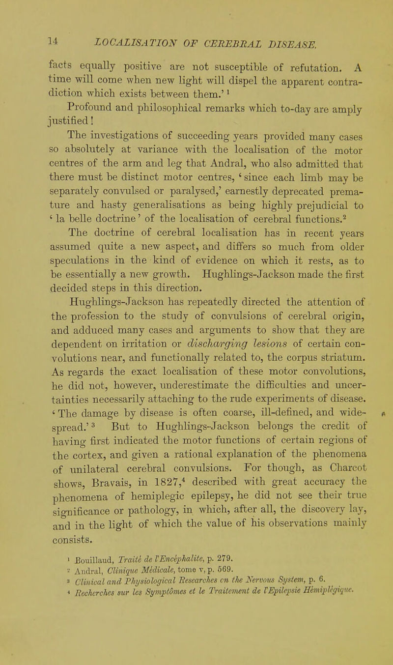 facts equally positive are not susceptible of refutation. A time will come when new light will dispel tlie apparent contra- diction which exists between them.' • Profound and philosophical remarks which to-day are amply justified! The investigations of succeeding years provided many cases so absolutely at variance with the localisation of the motor centres of the arm and leg that Andral, who also admitted that there must be distinct motor centres, ' since each limb may be separately convulsed or paralysed,' earnestly deprecated prema- ture and hasty generalisations as being highly prejudicial to ' la belle doctrine' of the locaKsation of cerebral functions.'^ The doctrine of cerebral localisation has in recent years assumed quite a new aspect, and differs so much from older speculations in the kind of evidence on which it rests, as to be essentially a new growth. Hughlings-Jackson made the first decided steps in this direction. Hughlings-Jackson has repeatedly directed the attention of the profession to the study of convulsions of cerebral origin, and adduced many cases and arguments to show that they are dependent on irritation or discharging lesions of certain con- volutions near, and functionally related to, the corpus striatum. As regards the exact localisation of these motor convolutions, he did not, however, underestimate the difficulties and uncer- tainties necessarily attaching to the rude experiments of disease. ' The damage by disease is often coarse, ill-defined, and wide- i* spread.' ^ But to Hughlings-Jackson belongs the credit of having first indicated the motor functions of certain regions of the cortex, and given a rational explanation of the phenomena of unilateral cerebral convulsions. For though, as Charcot shows, Bravais, in 1827,^ described with great accuracy the phenomena of hemiplegic epilepsy, he did not see their true significance or pathology, in which, after all, the discovery lay, and in the light of which the value of his observations mainly consists. ' Bouillaud, Traiti de VEncephalite, p. 279. - Andral, Cliniquc Mklicale, tome v, p. 569. 3 Clinical and Physiological Researches cn tlie Nervous System, p. 6. < Rechcrches aur les Symptomes et le Traitement de VEpilcjpsie HeviipUgique.