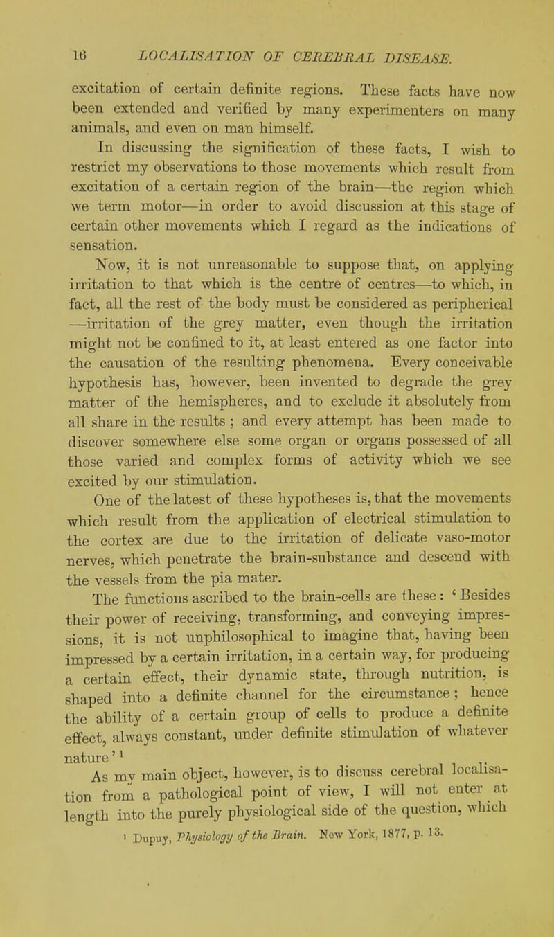 excitation of certain definite regions. These facts have now been extended and verified by many experimenters on many animals, and even on man himself. In discussing the signification of these facts, I wish to restrict my observations to those movements which result from excitation of a certain region of the brain—the region which we term motor—in order to avoid discussion at this stage of certain other movements which I regard as the indications of sensation. Now, it is not xmreasonable to suppose that, on applying irritation to that which is the centre of centres—to which, in fact, all the rest of the body must be considered as peripherical —irritation of the grey matter, even though the irritation misrht not be confined to it, at least entered as one factor into the causation of the resulting phenomena. Every conceivable hypothesis has, however, been invented to degrade the grey matter of the hemispheres, and to exclude it absolutely from all share in the results ; and every attempt has been made to discover somewhere else some organ or organs possessed of all those varied and complex forms of activity which we see excited by our stimulation. One of the latest of these hypotheses is, that the movements which result from the application of electrical stimulation to the cortex are due to the irritation of delicate vaso-motor nerves, which penetrate the brain-substance and descend with the vessels from the pia mater. The functions ascribed to the brain-cells are these: ' Besides their power of receiving, transforming, and conveying impres- sions, it is not unphilosophical to imagine that, having been impressed by a certain irritation, in a certain way, for producing a certain effect, their dynamic state, through nutrition, is shaped into a definite channel for the circumstance ; hence the ability of a certain group of cells to produce a definite effect, always constant, under definite stimulation of whatever As my main object, however, is to discuss cerebral localisa- tion from a pathological point of view, I will not enter ^ at length into the purely physiological side of the question, which ' Dupuy, Physiology of the Brain. New York, 1877, p. 13.