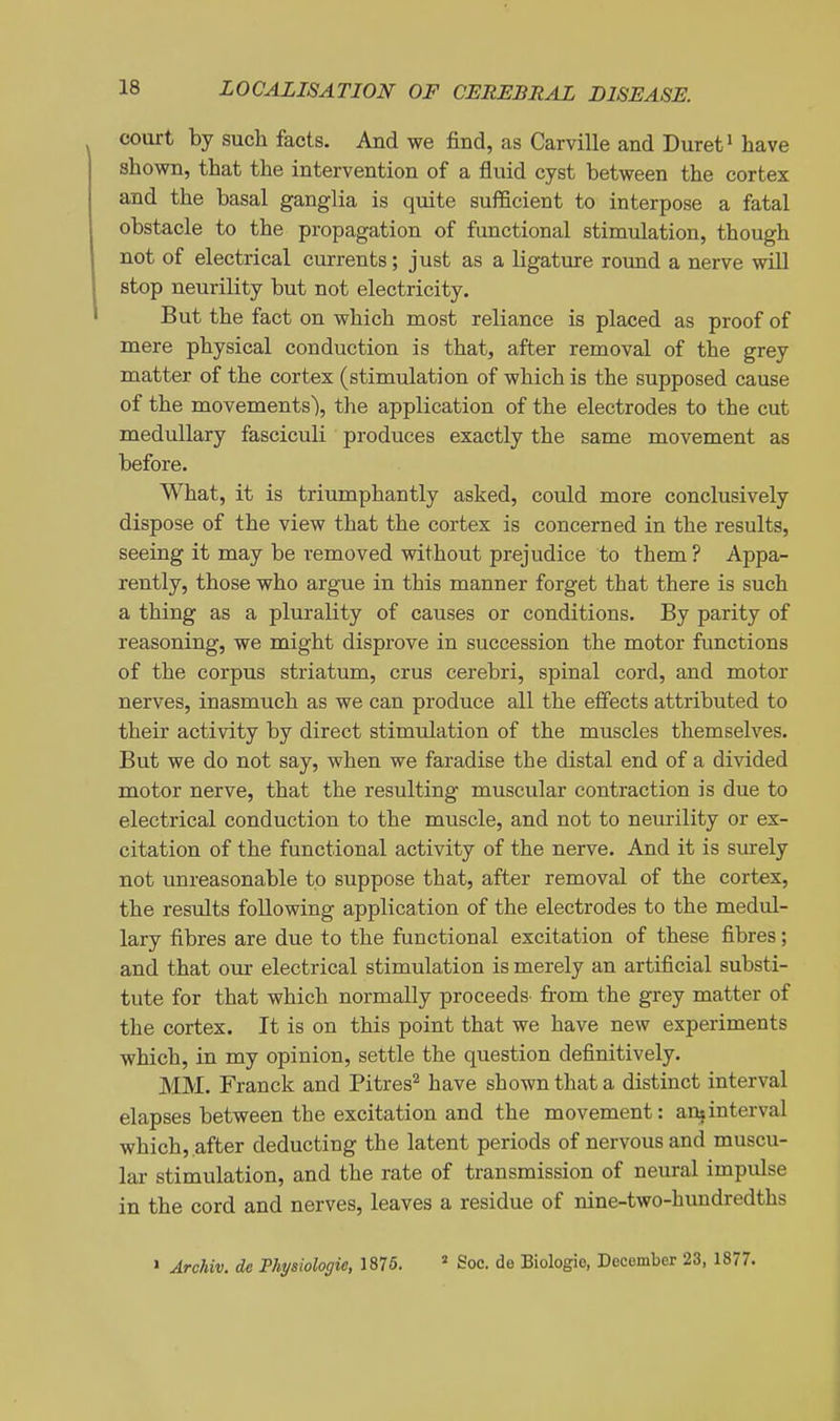 court by such facts. And we find, as Carville and Duret' have shown, that the intervention of a fluid cyst between the cortex and the basal ganglia is quite sufficient to interpose a fatal obstacle to the propagation of functional stimulation, though not of electrical currents; just as a ligature round a nerve will stop neurility but not electricity. But the fact on which most reliance is placed as proof of mere physical conduction is that, after removal of the grey matter of the cortex (stimulation of which is the supposed cause of the movements), the application of the electrodes to the cut medullary fasciculi produces exactly the same movement as before. What, it is triumphantly asked, could more conclusively dispose of the view that the cortex is concerned in the results, seeing it may be removed without prejudice to them? Appa- rently, those who argue in this manner forget that there is such a thing as a plurality of causes or conditions. By parity of reasoning, we might disprove in succession the motor functions of the corpus striatum, crus cerebri, spinal cord, and motor nerves, inasmuch as we can produce all the effects attributed to their activity by direct stimulation of the muscles themselves. But we do not say, when we faradise the distal end of a divided motor nerve, that the resulting muscular contraction is due to electrical conduction to the muscle, and not to neurility or ex- citation of the functional activity of the nerve. And it is siuely not unreasonable to suppose that, after removal of the cortex, the results following application of the electrodes to the medul- lary fibres are due to the functional excitation of these fibres; and that our electrical stimulation is merely an artificial substi- tute for that which normally proceeds- from the grey matter of the cortex. It is on this point that we have new experiments which, in my opinion, settle the question definitively. MM. Franck and Pitres^ have shown that a distinct interval elapses between the excitation and the movement: an?interval which, .after deducting the latent periods of nervous and muscu- lar stimulation, and the rate of transmission of neural impulse in the cord and nerves, leaves a residue of nine-two-hundredths » Archiv. de Physiologic, 1876. * Soc. de Biologio, December 23, 1877.