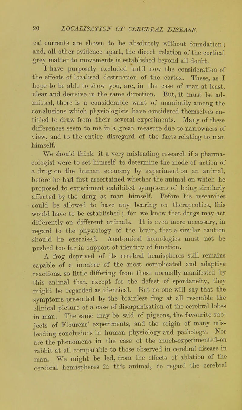 cal currents are shown to be absolutely without foundation; and, all other evidence apart, the direct relation of the cortical grey matter to movements is established beyond all doubt. I have purposely excluded until now the consideration of the effects of localised destruction of the cortex. These, as I hope to be able to show you, are, in the case of man at least, clear and decisive in the same direction. But, it must be ad- mitted, there is a considerable want of unanimity among the conclusions which physiologists have considered themselves en- titled to draw from their several experiments. Many of these differences seem to me in a great measure due to narrowness of view, and to the entire disregard of the facts relating to man himself. We should think it a very misleading research if a pharma- cologist were to set himself to determine the mode of action of a drug on the human economy by experiment on an animal, before he had first ascertained whether the animal on which he proposed to experiment exhibited symptoms of being similarly affected by the drug as man himself. Before his researches could be allowed to have any bearing on therapeutics, this would have to be established; for we know that drugs may act differently on different animals. It is even more necessary, in regard to the physiology of the brain, that a similar caution should be exercised. Anatomical homologies must not be pushed too far in support of identity of function. A frog deprived of its cerebral hemispheres still remains capable of a number of the most complicated and adaptive reactions, so little differing from those normally manifested by this animal that, except for the defect of spontaneity, they might be regarded as identical. But no one will say that the symptoms presented by the brainless frog at all resemble the clinical picture of a case of disorganisation of the cerebral lobes in man. The same may be said of pigeons, the favourite sub- jects of Flourens' experiments, and the origin of many mis- leading conclusions in human physiology and pathology. Nor are the phenomena in the case of the much-experimented-on rabbit at all comparable to those observed in cerebral disease in man. We might be led, from the effects of ablation of the cerebral hemispheres in this animal, to regard the cerebral