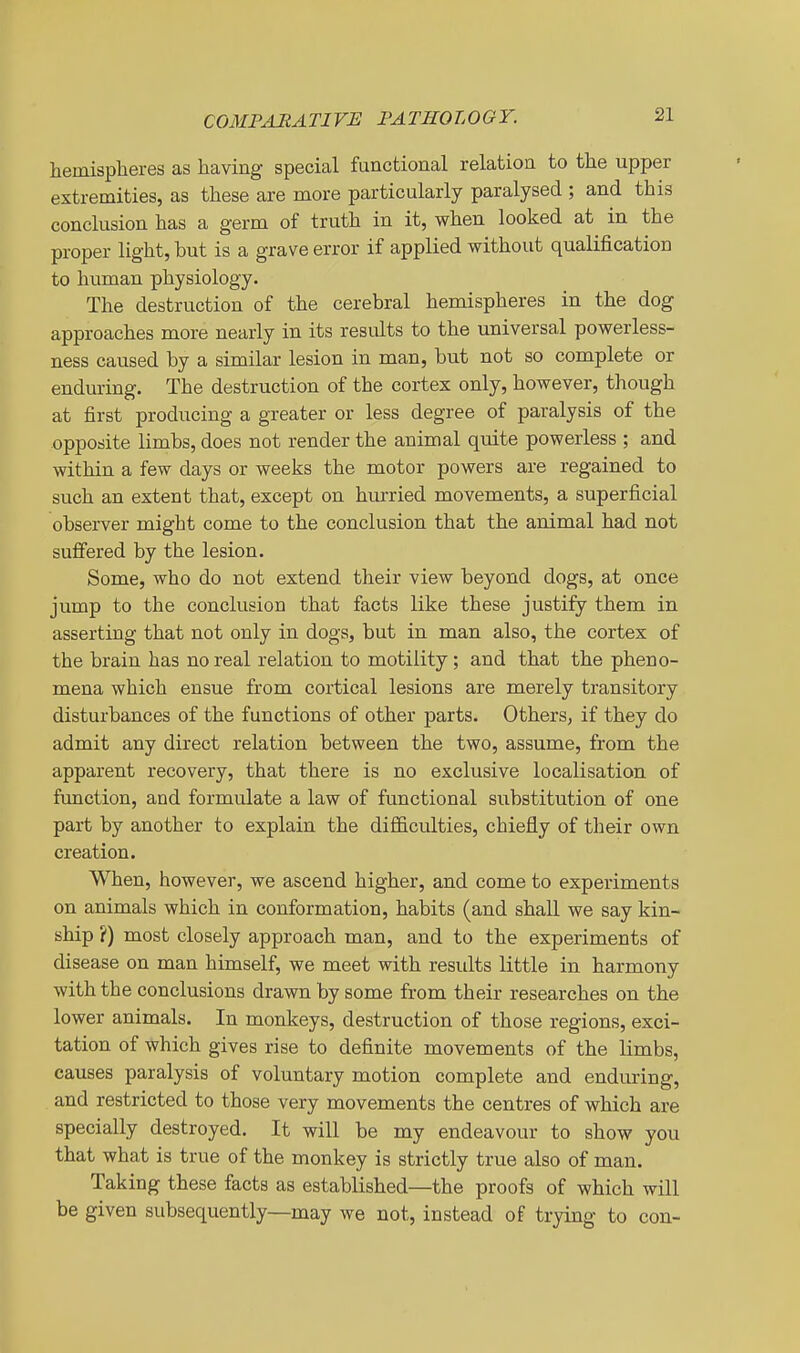 COMPARATIVE PATHOLOGY. hemispheres as having special functional relation to the upper extremities, as these are more particularly paralysed ; and this conclusion has a germ of truth in it, when looked at in the proper light, but is a grave error if applied without qualification to human physiology. The destruction of the cerebral hemispheres in the dog approaches more nearly in its results to the universal powerless- ness caused by a similar lesion in man, but not so complete or enduring. The destruction of the cortex only, however, though at first producing a greater or less degree of paralysis of the opposite limbs, does not render the animal quite powerless ; and within a few days or weeks the motor powers are regained to such an extent that, except on hm-ried movements, a superficial observer might come to the conclusion that the animal had not sufi'ered by the lesion. Some, who do not extend their view beyond dogs, at once jump to the conclusion that facts like these justify them in asserting that not only in dogs, but in man also, the cortex of the brain has no real relation to motility ; and that the pheno- mena which ensue from cortical lesions are merely transitory disturbances of the functions of other parts. Others, if they do admit any direct relation between the two, assume, from the apparent recovery, that there is no exclusive localisation of function, and formulate a law of functional substitution of one part by another to explain the difficulties, chiefly of their own creation. When, however, we ascend higher, and come to experiments on animals which in conformation, habits (and shall we say kin- ship ?) most closely approach man, and to the experiments of disease on man himself, we meet with residts little in harmony with the conclusions drawn by some from their researches on the lower animals. In monkeys, destruction of those regions, exci- tation of which gives rise to definite movements of the limbs, causes paralysis of voluntary motion complete and enduring, and restricted to those very movements the centres of which are specially destroyed. It will be my endeavour to show you that what is true of the monkey is strictly true also of man. Taking these facts as established—the proofs of which will be given subsequently—may we not, instead of trying to con-