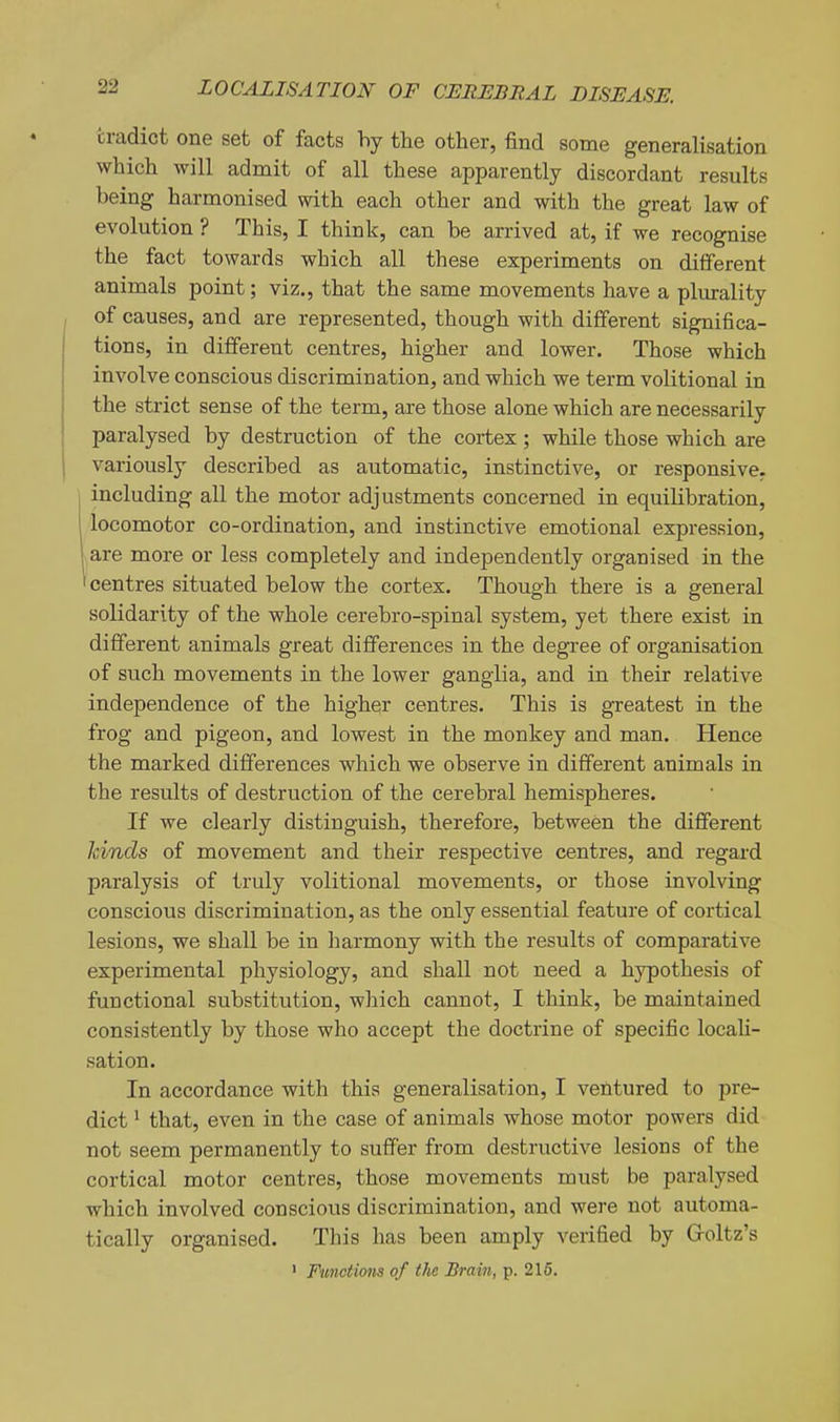 cradict one set of facts hy the other, find some generalisation which will admit of all these apparently discordant results being harmonised with each other and with the great law of evolution ? This, I think, can be arrived at, if we recognise the fact towards which all these experiments on different animals point; viz., that the same movements have a plurality , of causes, and are represented, though with different significa- tions, in different centres, higher and lower. Those which involve conscious discrimination, and which we term volitional in the strict sense of the term, are those alone which are necessarily paralysed by destruction of the cortex; while those which are variously described as automatic, instinctive, or responsive. ' including all the motor adjustments concerned in equilibration, locomotor co-ordination, and instinctive emotional expression, are more or less completely and independently organised in the 'centres situated below the cortex. Though there is a general solidarity of the whole cerebro-spinal system, yet there exist in different animals great differences in the degree of organisation of such movements in the lower ganglia, and in their relative independence of the higher centres. This is greatest in the frog and pigeon, and lowest in the monkey and man. Hence the marked differences which we observe in different animals in the results of destrviction of the cerebral hemispheres. If we clearly distinguish, therefore, between the different Jcinds of movement and their respective centres, and regard paralysis of truly volitional movements, or those involving conscious discrimination, as the only essential feature of cortical lesions, we shall be in harmony with the results of comparative experimental physiology, and shall not need a hypothesis of functional substitution, which cannot, I think, be maintained consistently by those who accept the doctrine of specific locali- sation. In accordance with this generalisation, I ventured to pre- dict ^ that, even in the case of animals whose motor powers did not seem permanently to suffer from destructive lesions of the cortical motor centres, those movements must be paralysed which involved conscious discrimination, and were not automa- tically organised. This has been amply verified by Groltz's • Functions of the Brain, p. 216.