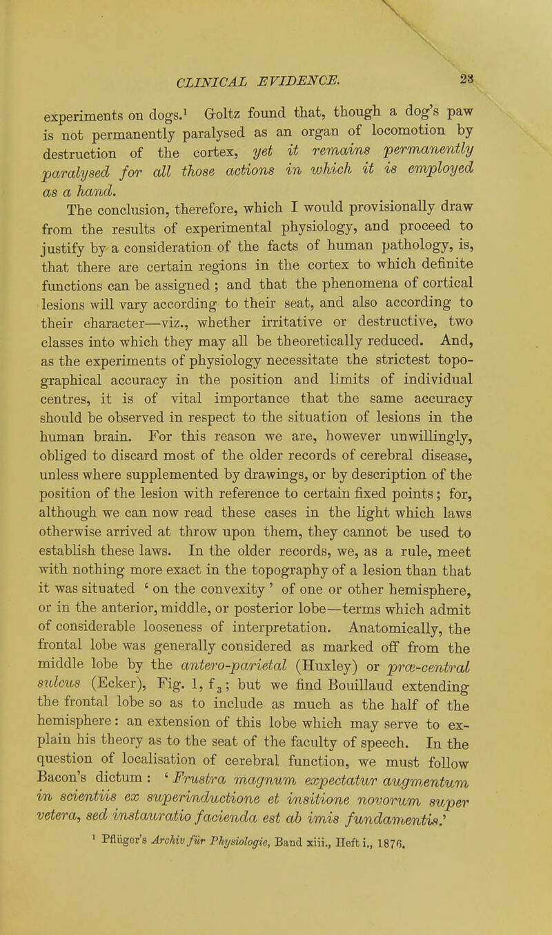 CLINICAL EVIDENCE. 2» experiments on dogs.^ G-oltz found that, though a dog's paw is not permanently paralysed as an organ of locomotion by destruction of the cortex, yet it remains permanently paralysed for all those actions in which it is employed as a hand. The conclusion, therefore, which I would provisionally draw from the results of experimental physiology, and proceed to justify by a consideration of the facts of human pathology, is, that there are certain regions in the cortex to which definite functions can be assigned ; and that the phenomena of cortical lesions will vary according to their seat, and also according to their character—viz., whether irritative or destructive, two classes into which they may all be theoretically reduced. And, as the experiments of physiology necessitate the strictest topo- graphical accuracy in the position and limits of individual centres, it is of vital importance that the same accuracy should be observed in respect to the situation of lesions in the human brain. For this reason we are, however unwillingly, obliged to discard most of the older records of cerebral disease, unless where supplemented by drawings, or by description of the position of the lesion with reference to certain fixed points; for, although we can now read these cases in the light which laws otherwise arrived at throw upon them, they cannot be used to establish these laws. In the older records, we, as a rule, meet with nothing more exact in the topography of a lesion than that it was situated ' on the convexity ' of one or other hemisphere, or in the anterior, middle, or posterior lobe—terms which admit of considerable looseness of interpretation. Anatomically, the frontal lobe was generally considered as marked off from the middle lobe by the antero-parietal (Hvixley) or prw-central sulcus (Ecker), Fig. 1, f3; but we find Bouillaud extending the frontal lobe so as to include as much as the half of the hemisphere: an extension of this lobe which may serve to ex- plain his theory as to the seat of the faculty of speech. In the question of localisation of cerebral function, we must follow Bacon's dictum : ' Frustra magnum expectatur augmentum in scientiis ex superinductione et insitione novorum super Vetera, sed imstauratio facienda est ah imis fundamentis: