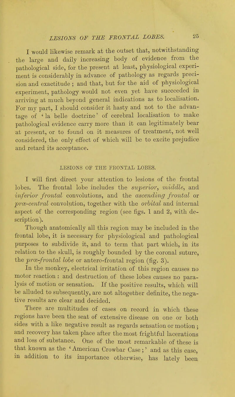 I would likewise remark at the outset that, notwithstanding the large and daily increasing body of evidence from the pathological side, for the present at least, physiological experi- ment is considerably in advance of pathology as regards preci- sion and exactitude ; and that, but for the aid of physiological experiment, pathology would not even yet have succeeded in arriving at much beyond general indications as to localisation. For my part, I should consider it hasty and not to the advan- tage of ' la belle doctrine' of cerebral localisation to make pathological evidence carry more than it can legitimately bear at present, or to found on it measures of treatment, not well considered, the only effect of which will be to excite prejudice and retard its acceptance. LESIONS OF THE FEONTAL LOBES. I will first direct your attention to lesions of the frontal lobes. The frontal lobe includes the superior, middle, and inferior frontal convolutions, and the ascending frontal or prce-central convolution, together with the orbital and internal aspect of the corresponding region (see figs. 1 and 2, with de- scription). Tliough anatomically all this region may be included in the frontal lobe, it is necessary for physiological and pathological purposes to subdivide it, and to term that part which, in its relation to the skull, is roughly bounded by the coronal suture, the jproi-frontal lobe or antero-frontal region (fig. 3). In the monkey, electrical irritation of this region causes no motor reaction : and destruction of these lobes causes no para- lysis of motion or sensation. If the positive results, which will be alluded to subsequently, are not altogether definite, the nega- tive results are clear and decided. There are multitudes of cases on record in which these regions have been the seat of extensive disease on one or both sides with a like negative result as regards sensation or motion ; and recovery has taken place after the most frightful lacerations and loss of substance. One of the most remarkable of these is that koown as the ' American Crowbar Case;' and as this case, in addition to its importance otherwise, has lately been