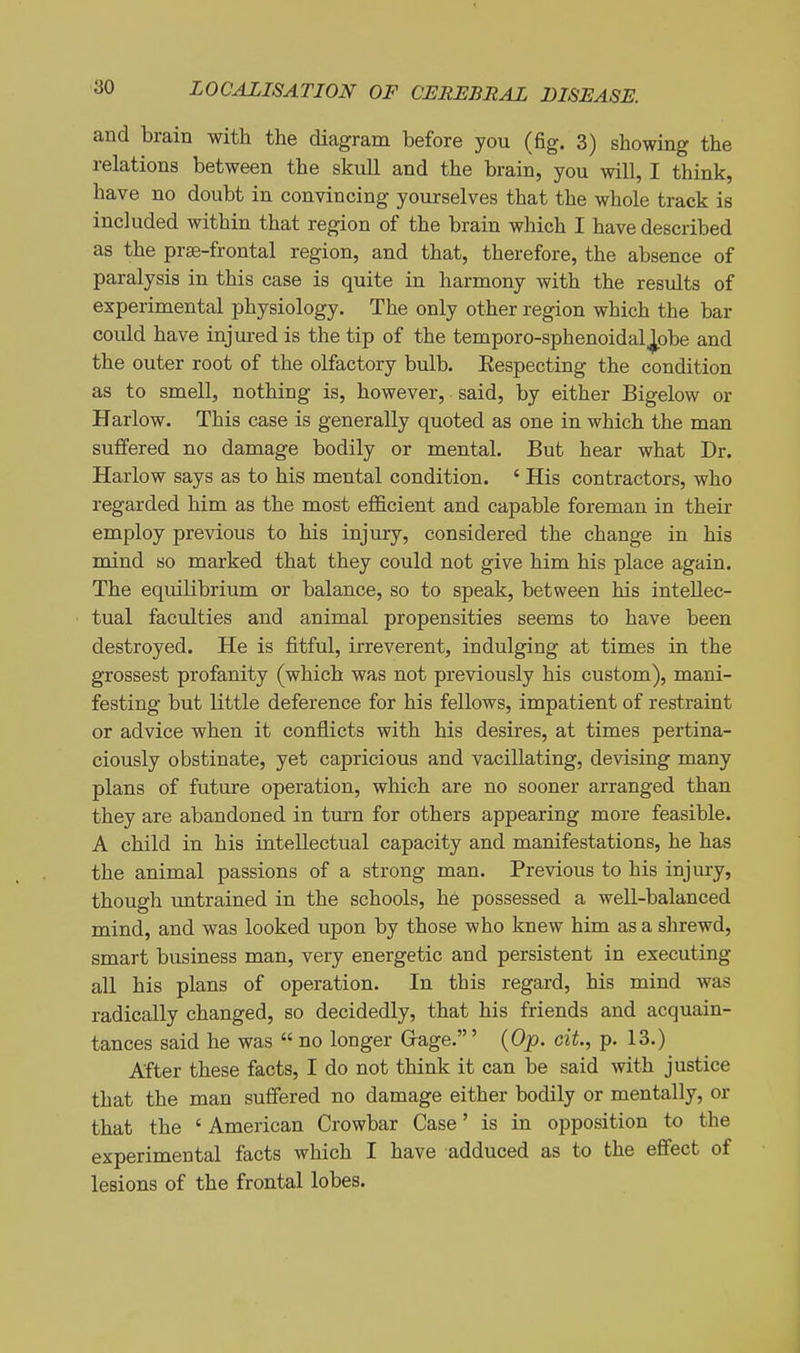 and brain with the diagram before you (fig. 3) showing the relations between the skull and the brain, you will, I think, have no doubt in convincing yourselves that the whole track is included within that region of the brain which I have described as the prse-frontal region, and that, therefore, the absence of paralysis in this case is quite in harmony with the results of experimental physiology. The only other region which the bar could have injured is the tip of the temporo-sphenoidalj[pbe and the outer root of the olfactory bulb. Eespecting the condition as to smell, nothing is, however, said, by either Bigelow or Harlow. This case is generally quoted as one in which the man suffered no damage bodily or mental. But hear what Dr. Harlow says as to his mental condition. ' His contractors, who regarded him as the most efficient and capable foreman in their employ previous to his injury, considered the change in his mind so marked that they could not give him his place again. The equilibrium or balance, so to speak, between his intellec- tual faculties and animal propensities seems to have been destroyed. He is fitful, irreverent, indulging at times in the grossest profanity (which was not previously his custom), mani- festing but little deference for his fellows, impatient of restraint or advice when it conflicts with his desires, at times pertina- ciously obstinate, yet capricious and vacillating, devising many plans of future operation, which are no sooner arranged than they are abandoned in turn for others appearing more feasible. A child in his intellectual capacity and manifestations, he has the animal passions of a strong man. Previous to his injury, though untrained in the schools, he possessed a well-balanced mind, and was looked upon by those who knew him as a shrewd, smart business man, very energetic and persistent in executing all his plans of operation. In this regard, his mind Avas radically changed, so decidedly, that his friends and acquain- tances said he was  no longer Grage.' {Op. cit., p. 13.) After these facts, I do not think it can be said with justice that the man suffered no damage either bodily or mentally, or that the ' American Crowbar Case' is in opposition to the experimental facts which I have adduced as to the effect of lesions of the frontal lobes.