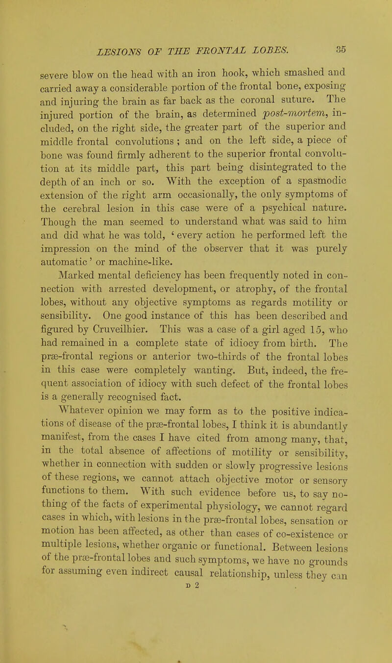 severe blow on the head with an iron hook, which smashed and carried away a considerable portion of the frontal bone, exposing and injuring the brain as far back as the coronal suture. The injured portion of the brain, as determined post-mortem, in- cluded, on the right side, the greater part of the superior and middle frontal convolutions ; and on the left side, a piece of bone was found firmly adherent to the superior frontal convolu- tion at its middle part, this part being disintegrated to the depth of an inch or so. With the exception of a spasmodic extension of the right arm occasionally, the only symptoms of the cerebral lesion in this case were of a psychical nature. Though the man seemed to understand what was said to him and did what he was told, ' every action he performed left the impression on the mind of the observer that it was purely automatic' or machine-like. Marked mental deficiency has been frequently noted in con- nection with arrested development, or atrophy, of the frontal lobes, without any objective symptoms as regards motility or sensibility. One good instance of this has been described and figured by Cruveilhier. This was a case of a girl aged 15, who had remained in a complete state of idiocy from birth. The prae-frontal regions or anterior two-thirds of the frontal lobes in this case were completely wanting. But, indeed, the fre- quent association of idiocy with such defect of the frontal lobes is a generally recognised fact. Whatever opinion we may form as to the positive indica- tions of disease of the prae-frontal lobes, I think it is abundantly manifest, from the cases I have cited from among many, that, in the total absence of affections of motility or sensibility, whether in connection with sudden or slowly progressive lesions of these regions, we cannot attach objective motor or sensory functions to them. With such evidence before us, to say no- thing of the facts of experimental physiology, we cannot regard cases in which, with lesions in the prge-frontal lobes, sensation or motion has been affected, as other than cases of co-existence or multiple lesions, whether organic or functional. Between lesions of the prte-frontal lobes and such symptoms, we have no grounds for assuming even indirect causal relationship, unless they can D 2