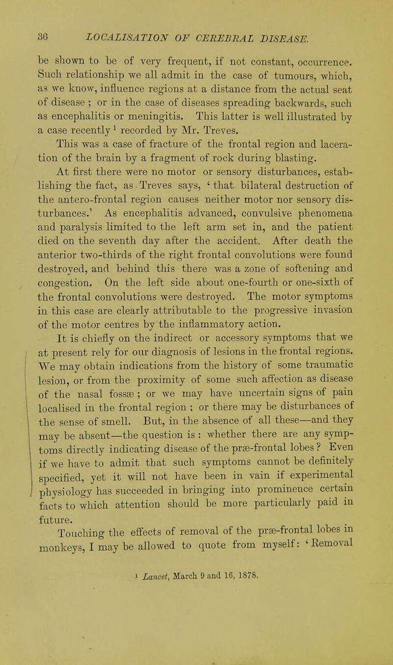 be shown to be of very frequent, if not constant, occurrence. Such relationship we all admit in the case of tumours, which, as we know, influence regions at a distance from the actual seat of disease ; or in the case of diseases spreading backwards, such as encephalitis or meningitis. This latter is well illustrated by a case recently ^ recorded by Mr. Treves. This was a case of fracture of the frontal region and lacera- tion of the brain by a fragment of rock during blasting. At first there were no motor or sensory disturbances, estab- lishing the fact, as Treves says, ' that bilateral destruction of the antero-frontal region causes neither motor nor sensory dis- turbances.' As encephalitis advanced, convulsive phenomena and paralysis limited to the left arm set in, and the patient died on the seventh day after the accident. After death the anterior two-thirds of the right frontal convolutions were found destroyed, and behind this there was a zone of softening and congestion. On the left side about one-fourth or one-sixth of the frontal convolutions were destroyed. The motor symptoms in this case are clearly attributable to the progressive invasion of the motor centres by the inflammatory action. It is chiefly on the indirect or accessory symptoms that we at present rely for our diagnosis of lesions in the frontal regions. We may obtain indications from the history of some traumatic lesion, or from the proximity of some such affection as disease of the nasal fossae ; or we may have uncertain signs of pain localised in the frontal region ; or there may be disturbances of the sense of smell. But, in the absence of all these—and they may be absent—the question is : whether there are any symp- toms directly indicating disease of the prse-frontal lobes ? Even if we have to admit that such symptoms cannot be definitely specified, yet it will not have been in vain if experimental physiology has succeeded in bringing into prominence certain facts to which attention should be more particularly paid in future. Touching the effects of removal of the prse-frontal lobes in monkeys, I may be allowed to quote from myself: 'Removal ' Lancet, March 9 and 16, 1878.