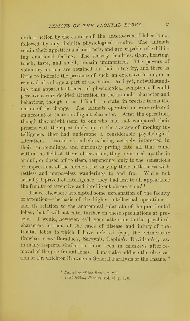 or destruction by the cautery of the antero-frontal lobes is not followed by any definite physiological results. The animals retain their appetites and instincts, and are capable of exhibit- ing emotional feeling. The sensory faculties, sight, hearing, touch, taste, and smell, remain unimpaired. The powers of voluntary motion are retained in their integrity, and there is little to indicate the presence of such an extensive lesion, or a removal of so lar ge a part of the brain. And yet, notwithstand- ing this apparent absence of physiological symptoms, I could perceive a very decided alteration in the animals' character and behaviour, though it is difficult to state in precise terms the nature of the change. The animals operated on were selected on account of their intelligent character. After the operation, though they might seem to one who had not compared their present with their past fairly up to the average of monkey in- telligence, they had undergone a considerable psychological alteration. Instead of, as before, being actively interested in their surroimdings, and curiously prying into all tliat came within the field of their observation, they remained apathetic or dull, or dozed off to sleep, responding only to the sensations or impressions of the moment, or varying their listlessness with restless and purposeless wanderings to and fro. While not actually deprived of intelligence, they had lost to all appearance the facility of attentive and intelligent observation.' ' I have elsewhere attempted some explanation of the faculty of attention—the basis of the higher intellectual operations— and its relation to the anatomical substrata of the prae-frontal lobes ; but I will not enter further on these speculations at pre- sent. I would, however, call your attention to the psychical characters in some of the cases of disease and injury of theo frontal lobes to which I have referred [e.g., the ' Americair Crowbar case,' Baraduc's, Selwyn's, Lepine's, Davidson's), as, in many respects, similar to those seen in monkeys after re- moval of the prai-frontal lobes. I may also adduce the observa- tion of Dr. Crichton Browne on General Paralysis of the Insane, ^ ' Functions of the Brain, p. 230. * West Riding Rcjporis, vol. vi. p. 170.