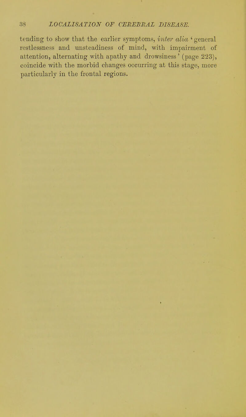 tending to show that the earlier symptoms, inter alia ' general restlessness and unsteadiness of mind, with impairment of attention, alternating with apathy and drowsiness' (page 223), coincide with the morbid changes occurring at this stage, more particularly in the frontal regions.