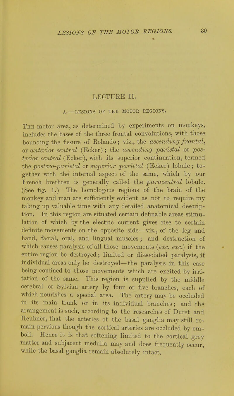 LUSIOl^S OF THE MOTOR REGIONS. 4 39 LECTUEE II. A.—LESIONS OF THE MOTOR EEGIONS. The motor area, as determined by experiments on monkeys, includes the bases of the three frontal convolutions, with those bounding the fissure of Eolando; viz., the ascending frontal, or anterior central (Ecker) ; the ascending parietal or pos- terior central (Ecker), with its superior continuation, termed the postero-parietal or superior parietal (Ecker) lobule; to- gether with the internal aspect of the same, which by our French brethren is generally called the paracentral lobule. (See fig. 1.) The homologous regions of the brain of the monkey and man are sufficiently evident as not to require my taking up valuable time with any detailed anatomical descrip- tion. In this region are situated certain definable areas stimu- lation of which by the electric current gives rise to certain definite movements on the opposite side—viz., of the leg and hand, facial, oral, and lingual muscles ; and destruction of which causes paralysis of all those movements (exc. exc.) if the entire region be destroyed; limited or dissociated paralysis, if individual areas only be destroyed—tlie paralysis in this case being confined to those movements which are excited by irri- tation of the same. This region is supplied by the middle cerebral or Sylvian artery by four or five branches, each of which nourishes a special area. The artery may be occluded in its main trunk or in its individual branches; and the arrangement is such, according to the researches of Duret and Heubner, that the arteries of the basal ganglia may still re- main pervious though the cortical arteries are occluded by em- boli. Hence it is that softening limited to the cortical grey matter and subjacent medulla may and does frequently occur, while the basal ganglia remain absolutely intact.