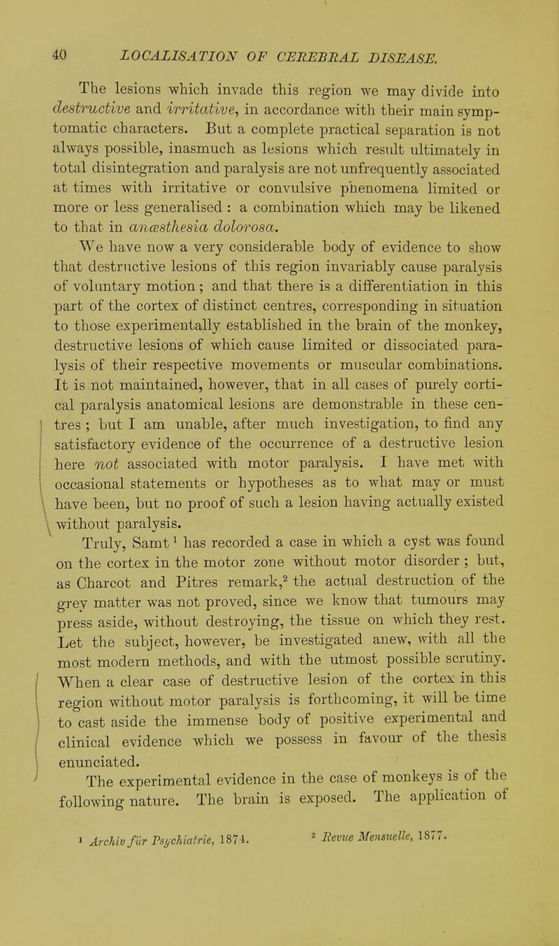 The lesions which invade this region we may divide into destructive and irritative., in accordance with their main symp- tomatic characters. But a complete practical separation is not always possible, inasmuch as lesions which residt ultimately in total disintegration and paralysis are not unfrequently associated at times with irritative or convulsive phenomena limited or more or less generalised : a combination which may be likened to that in ancBsthesia dolorosa. We have now a very considerable body of evidence to show that destructive lesions of this region invariably cause paralysis of voluntary motion; and that there is a differentiation in this part of the cortex of distinct centres, corresponding in situation to those experimentally established in the brain of the monkey, destructive lesions of which cause limited or dissociated para- lysis of their respective movements or muscular combinations. It is not maintained, however, that in all cases of purely corti- cal paralysis anatomical lesions are demonstrable in these cen- tres ; but I am unable, after much investigation, to find any satisfactory evidence of the occurrence of a destructive lesion here not associated with motor paralysis. I have met with occasional statements or hypotheses as to what may or must have been, but no proof of such a lesion having actually existed without paralysis. Truly, Samt ^ has recorded a case in which a cyst was found on the cortex in the motor zone without motor disorder ; but, as Charcot and Pitres remark,^ the actual destruction of the grey matter was not proved, since we know that tumours may press aside, without destroying, the tissue on which they rest. Let the subject, however, be investigated anew, with all the most modern methods, and with the utmost possible scrutiny. When a clear case of destructive lesion of the cortex in this region without motor paralysis is forthcoming, it will be time to cast aside the immense body of positive experimental and clinical evidence which we possess in favour of the thesis enunciated. The experimental evidence in the case of monkeys is of the foUowing nature. The brain is exposed. The application of 1 Archiv fur Psychiairie, 187 t. = j^ci' Mensucllc, 1877.