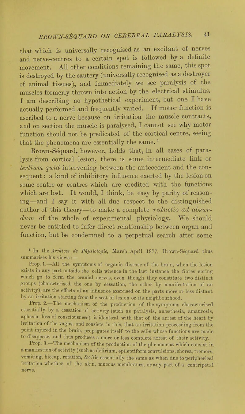 that which is universally recognised as an excitant of nerves and nerve-centres to a certain spot is followed by a definite movement. All other conditions remaining the same, this spot is destroyed by the cautery (universally recognised as a destroyer of animal tissues), and immediately we see paralysis of the muscles formerly thrown into action by the electrical stimulus. I am describing no hypothetical experiment, but one I have actually performed and frequently varied. If motor function is ascribed to a nerve because on irritation the muscle contracts, and on section the muscle is paralysed, I cannot see why motor function should not be predicated of the cortical centre, seeing that the phenomena are essentially the same. ^ Brown-Sequard, however, holds that, in all cases of para- lysis from cortical lesion, there is some intermediate link or tertiiim quid intervening between the antecedent and the con- sequent : a kind of inhibitory influence exerted by the lesion on some centre or centres which are credited with the functions which are lost. It would, I think, be easy by parity of reason- ing—and I say it with all due respect to the distinguished author of this theory—to make a complete reductio ad absur- dum of the whole of experimental physiology. We should never be entitled to infer direct relationship between organ and function, but be condemned to a perpetual search after some ' In the Archives de Physiologic, March-April 1877, Brown-Seqiiard thus summarises his views :— Prop. 1.—AH the symptoms of organic disease of the brain, when the lesion exists in any part outside the cells whence in the last instance the fibres spring which go to form the cranial nerves, even though they constitute two distinct groups (characterised, the one by cessation, the other by manifestation of an activity), are the eiFects of an influence exercised on the parts more or less distant by an irritation starting from the seat of lesion or its neighbourhood. Prop. 2.—The mechanism of the production of the symptoms characterised essentially by a cessation of activity (such as paralysis, aneesthesia, amaurosis, aphasia, loss of consciousness), is identical with that of the arrest of the heart by irritation of the vagus, and consists in this, that an irritation proceeding from the point injured in the brain, propagates itself to the cells whose functions are made to disappear, and thus produces a more or less complete arrest of their activity. Prop. 3.—The mechanism of the production of the phenomena which consist in a manifestion of activity (such as delirium, epileptiform convulsions, chorea, tremors, vomiting, hiccup, rotation, &c.)is essentially the same as when due to peripherieal irritation whether of the skin, mucous membranes, or any part of a centripetal nerve.