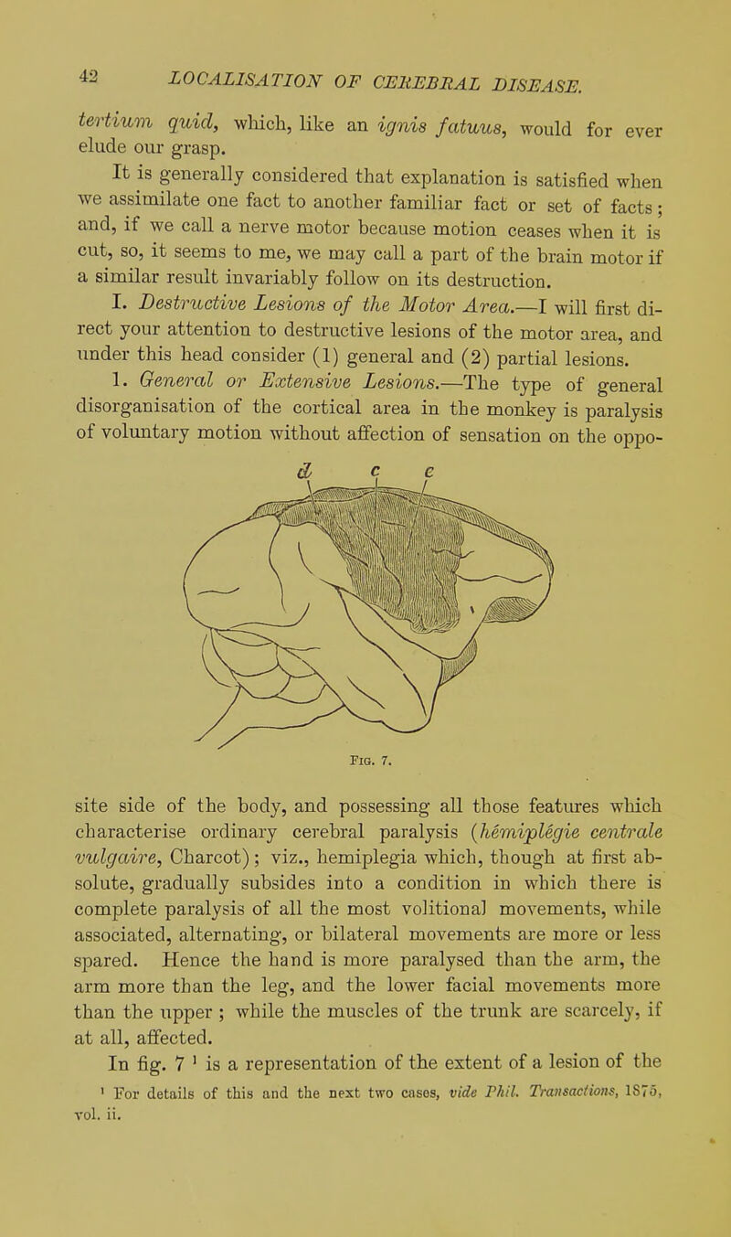 tertium quid, which, like an ignis fatuus, would for ever elude our grasp. It is generally considered that explanation is satisfied when we assimilate one fact to another familiar fact or set of facts; and, if we call a nerve motor because motion ceases when it is cut, so, it seems to me, we may call a part of the brain motor if a similar result invariably follow on its destruction. I. Destructive Lesions of the Motor Area.—I will first di- rect your attention to destructive lesions of the motor area, and under this head consider (1) general and (2) partial lesions. 1. General or Extensive Lesions.—The type of general disorganisation of the cortical area in the monkey is paralysis of voluntary motion without affection of sensation on the oppo- FlG. 7. site side of the body, and possessing aU. those features which characterise ordinary cerebral paralysis (Jiemijplegie centrale vulgaire, Charcot); viz., hemiplegia which, though at first ab- solute, gradually subsides into a condition in which there is complete paralysis of all the most volitional movements, while associated, alternating, or bilateral movements are more or less spared. Hence the hand is more paralysed than the arm, the arm more than the leg, and the lower facial movements more than the upper ; while the muscles of the trunk are scarcely, if at all, affected. In fig. 7 ' is a representation of the extent of a lesion of the ' For details of this and the next two cases, vide Phil. Transactions, 1875, vol. ii.
