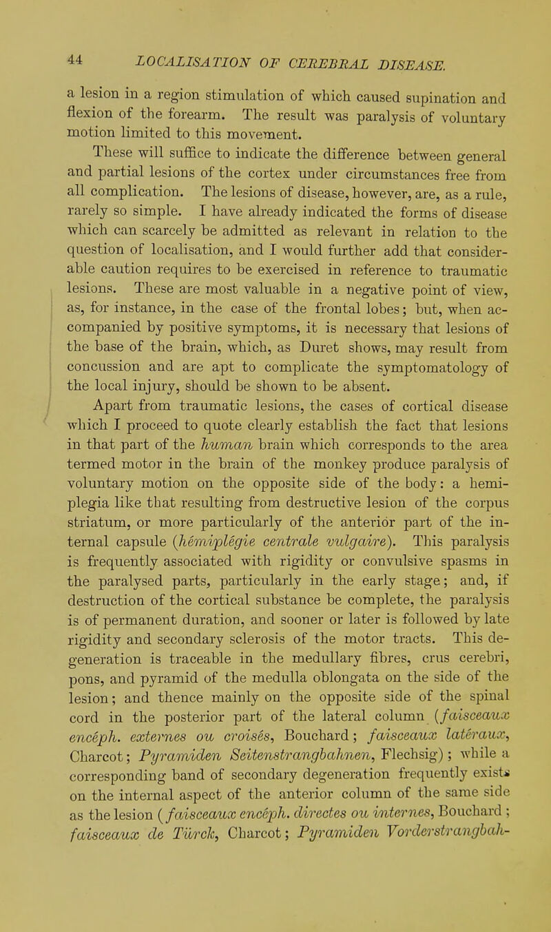 a lesion in a region stimulation of which caused supination and flexion of the forearm. The result was paralysis of voluntary motion limited to this movement. These will sufl&ce to indicate the difference between general and partial lesions of the cortex under circumstances free from all complication. The lesions of disease, however, are, as a rule, rarely so simple. I have already indicated the forms of disease which can scarcely be admitted as relevant in relation to the question of localisation, and I would further add that consider- able caution requires to be exercised in reference to traumatic lesions. These are most valuable in a negative point of view, as, for instance, in the case of the frontal lobes; but, when ac- companied by positive symptoms, it is necessary that lesions of the base of the brain, which, as Duret shows, may result from concussion and are apt to complicate the symptomatology of the local injury, should be shown to be absent. Apart from traumatic lesions, the cases of cortical disease which I proceed to quote clearly establish the fact that lesions in that part of the human brain which corresponds to the area termed motor in the brain of the monkey produce paralysis of voluntary motion on the opposite side of the body: a hemi- plegia like that resulting from destructive lesion of the corpus striatum, or more particularly of the anterior part of the in- ternal capsule (Jiemiplegie centrale vulgaire). This paralysis is frequently associated with rigidity or convulsive spasms in the paralysed parts, particularly in the early stage; and, if destruction of the cortical substance be complete, the paralysis is of permanent duration, and sooner or later is followed by late rigidity and secondary sclerosis of the motor tracts. This de- generation is traceable in the medullary fibres, crus cerebri, pons, and pyramid of the medulla oblongata on the side of the lesion; and thence mainly on the opposite side of the spinal cord in the posterior part of the lateral column {faisceaux enceph. externes ou croises, Bouchard; faisceaux lateraux, Charcot; Pyramiden Seitenstranghahnen, Flechsig); while a corresponding band of secondary degeneration frequently exists on the internal aspect of the anterior column of the same side as the lesion {faisceaux enceph. directes ou internes, Bouchard ; faisceaux de TiircJc, Charcot; Pyramiden Vorderstrangbah-