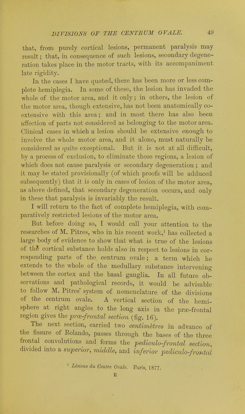that, from purely cortical lesions, permanent paralysis may result; that, in consequence of such lesions, secondary degene- ration takes place in the motor tracts, with its accompaniment late rigidity. In the cases I have quoted, there has been more or less com- plete hemiplegia. In some of these, the lesion has invaded the whole of the motor area, and it only; in others, the lesion of the motor area, though extensive, has not been anatomically co- extensive with this area; and in most there has also been affection of parts not considered as belonging to the motor area. Clinical cases in which a lesion should be extensive enough to involve the whole motor area, and it alone, must naturally be considered as quite exceptional. But it is not at all difficult, by a process of exclusion, to eliminate those regions, a lesion of which does not cause paralysis or secondary degeneration ; and it may be stated provisionally (of which proofs will be adduced subsequently) that it is only in cases of lesion of the motor area, as above defined, that secondary degeneration occurs, and only in these that paralysis is invariably the result. I will return to the fact of complete hemiplegia, with com- paratively restricted lesions of the motor area. But before doing so, I would call your attention to the researches of M. Pitres, who in his recent work,i has collected a large body of evidence to show that what is true of the lesions of thS cortical substance holds also in respect to lesions in cor- responding parts of the centrum ovale; a term which he extends to the whole of the medullary substance intervening between the cortex and the basal ganglia. In aU future ob- servations and pathological records, it would be advisable to follow M. Pitres' system of nomenclature of the divisions of the centrum ovale. A vertical section of the hemi- sphere at right angles to the long axis in the pree-frontal region gives the prce-frontal section (fig. 16). The next section, carried two centimetres in advance of the fissure of Eolando, passes through the bases of the three frontal convolutions and forms the pediculo-frontal section, divided into a superior, middle, and imfenor pediculo-fro7>.tal ' Lesions du Centre Ovale. Paris, 1877. E