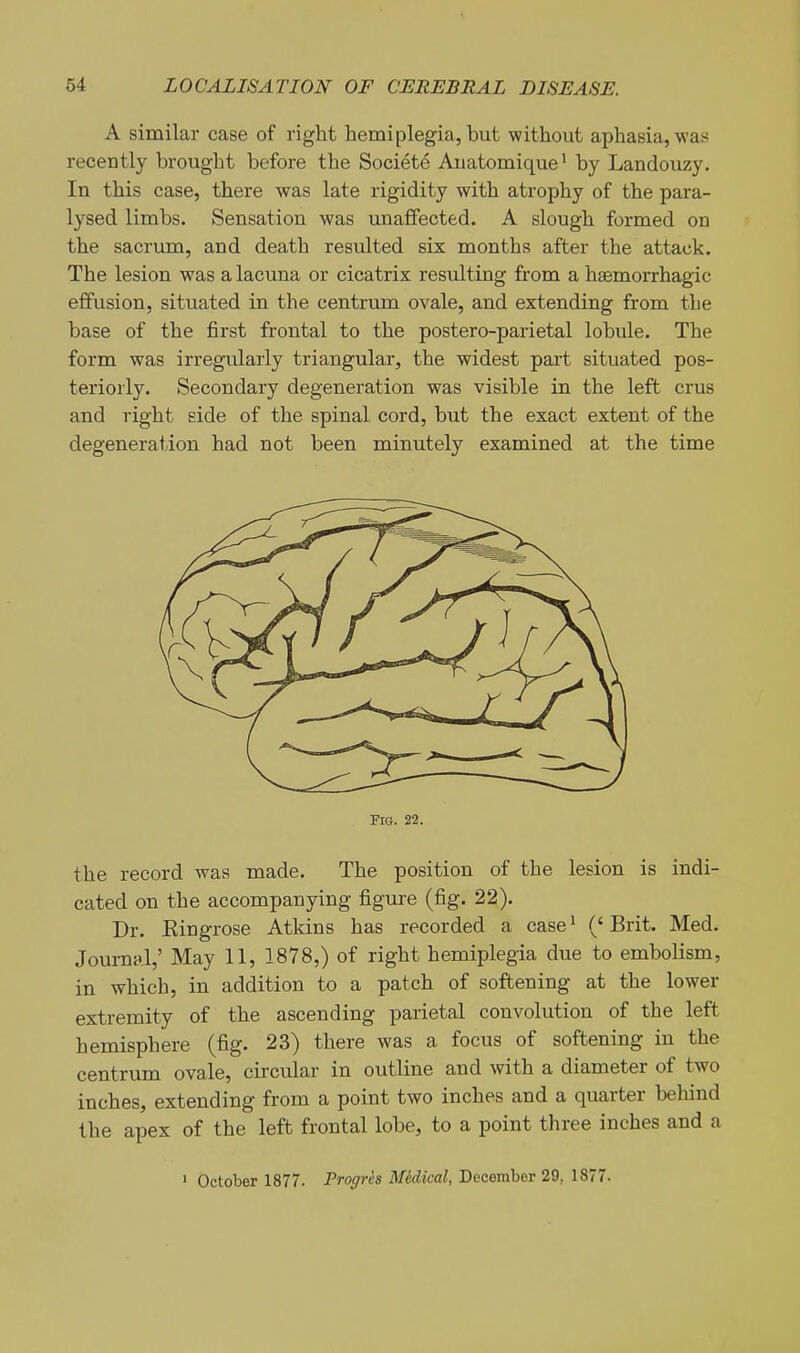 A similar case of right hemiplegia, but without aphasia, was recently brought before the Societe Auatomique* by Landouzy. In this case, there was late rigidity with atrophy of the para- lysed limbs. Sensation was unaffected. A slough formed on the sacrum, and death resulted six months after the attack. The lesion was a lacuna or cicatrix resulting from a haemorrhagic effusion, situated in the centrum ovale, and extending from the base of the first frontal to the postero-parietal lobule. The form was irregularly triangular, the widest part situated pos- teriorly. Secondary degeneration was visible in the left crus and right side of the spinal cord, but the exact extent of the degeneration had not been minutely examined at the time Fig. 22. the record was made. The position of the lesion is indi- cated on the accompanying figure (fig. 22). Dr. Eingrose Atkins has recorded a case^ ('Brit. Med. Journal,' May 11, 1878,) of right hemiplegia due to embolism, in which, in addition to a patch of softening at the lower extremity of the ascending parietal convolution of the left hemisphere (fig. 23) there was a focus of softening in the centrum ovale, circular in outline and with a diameter of two inches, extending from a point two inches and a quarter behind the apex of the left frontal lobe, to a point three inches and a > October 1877. Progrh Medical, December 29, 1877.