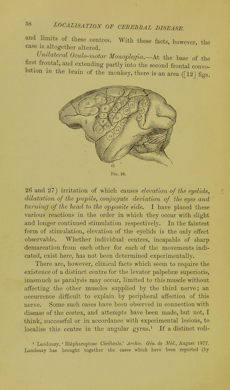 and limits of these centres. With these facts, however, the case IS altogether altered. Unilateral Oculo-motor Monoplegia.—At the base of the first frontal, and extending partly into the second frontal convo- lution m the brain of the monkey, there is an area ([12] figs. 26 and 27) irritation of -which causes elevation of the eyelids, dilatation of the pupils, conjugate deviation of the eyes and turning of the head to the opposite side. I have placed these various reactions in the order in which they occur with slight and longer continued stimulation respectively. In the faintest form of stimulation, elevation of the eyelids is the only effect observable. Whether individual centres, incapable of sharp demarcation from each other for each of the movements indi- cated, exist here, has not been determined experimentally. There are, however, clinical facts which seem to require the existence of a distinct centre for the levator palpebrse superioris, inasmuch as paralysis may occur, limited to this muscle without affecting the other muscles supplied by the third nerve; an occurrence difficult to explain by peripheral affection of this nerve. Some such cases have been observed in connection with disease of the cortex, and attempts have been made, but not, I think, successful or in accordance with experimental lesions, to localise this centre in the angular gyrus.' If a distinct voli- ' Landouzy, ' Blepliaroptoso C^rebrale.' Archiv. Gin. de Mid., August 1877- Landouzy has brought together the cases which have been reported (by