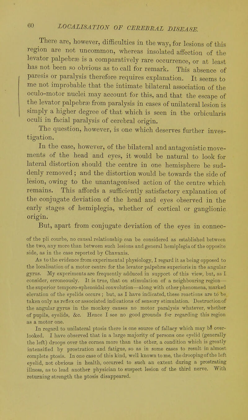 There are, however, difficulties in the way, for lesions of this region are not uncommon, whereas insolated affection of the levator palpebrae is a comparatively rare occurrence, or at least has not been so obvious as to call for remark. This absence of paresis or paralysis therefore requires explanation. It seems to me not improbable that the intimate bilateral association of the oculo-motor nuclei may account for this, and that the escape of the levator palpebras from paralysis in cases of unilateral lesion is simply a higher degree of that which is seen in the orbicularis oculi in facial paralysis of cerebral origin. The question, however, is one which deserves further inves- tigation. In the case, however, of the bilateral and antagonistic move- ments of the head and eyes, it would be natural to look for lateral distortion should the centre in one hemisphere be sud- denly removed ; and the distortion would be towards the side of lesion, owing to the unantagonised action of the centre which remains. This affords a sufficiently satisfactory explanation of the conjugate deviation of the head and eyes observed in the early stages of hemiplegia, whether of cortical or ganglionic origin. But, apart from conjugate deviation of the eyes in connec- of the pli courbe, no causal relationship can be considered as established between the two, any more than between such lesions and general hemiplegia of the opposite side, as in the case reported by Chavanis. As to the evidence from experimental physiology, I regard it as being opposed to the localisation of a motor centre for the levator palpebrse superioris in the angular gyms. My experiments are frequently adduced in support of this view, but, as I consider, erroneously. It is true, that on stimulation of a neighbouring region— the superior temporo-sphenoidal convolution—along with other phenomena, marked elevation of the eyelids occurs ; but, as I have indicated, these reactions are to be taken only as retiex or associated indications of sensory stimulation. Destruction of the angular gyrus in the monkey causes no motor paralysis whatever, whether of pupils, eyelids, &c. Hence I see no good grounds for regarding this region as a motor one. In regard to unilateral ptosis there is one source of fallacy which may b8 over- looked. I have observed that in a large majority of persons one eyelid (generally the left) droops over the cornea more than the other, a condition whicli is greatly intensified by prostration and fatigue, so as in some cases to result in almost complete ptosis. In one ease of this kind, well known to me, the droopingof the left eyelid, not obvious in health, occurred to such an extent during a prostrating illness, as to lead another physician to suspect lesion of the third nerve. AVith returning strength the ptosis disappeared.