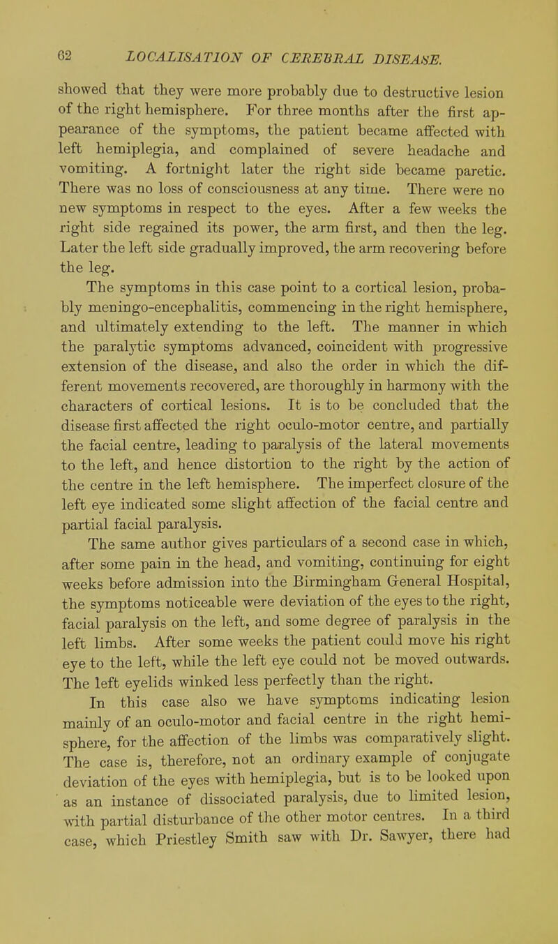 showed that they were more probably due to destructive lesion of the right hemisphere. For three months after the first ap- pearance of the symptoms, the patient became affected with left hemiplegia, and complained of severe headache and vomiting. A fortnight later the right side became paretic. There was no loss of consciousness at any time. There were no new symptoms in respect to the eyes. After a few weeks the right side regained its power, the arm first, and then the leg. Later the left side gradually improved, the arm recovering before the leg. The symptoms in this case point to a cortical lesion, proba- bly meningo-encephalitis, commencing in the right hemisphere, and ultimately extending to the left. The manner in which the paralytic symptoms advanced, coincident with progressive extension of the disease, and also the order in which the dif- ferent movements recovered, are thoroughly in harmony with the characters of cortical lesions. It is to be concluded that the disease first affected the right oculo-motor centre, and partially the facial centre, leading to paralysis of the lateral movements to the left, and hence distortion to the right by the action of the centre in the left hemisphere. The imperfect closure of the left eye indicated some slight affection of the facial centre and partial facial paralysis. The same author gives particulars of a second case in which, after some pain in the head, and vomiting, continuing for eight weeks before admission into the Birmingham Greneral Hospital, the symptoms noticeable were deviation of the eyes to the right, facial paralysis on the left, and some degree of paralysis in the left limbs. After some weeks the patient could move his right eye to the left, while the left eye could not be moved outwards. The left eyelids winked less perfectly than the right. In this case also we have symptoms indicating lesion mainly of an oculo-motor and facial centre in the right hemi- sphere, for the affection of the limbs was comparatively slight. The case is, therefore, not an ordinary example of conjugate deviation of the eyes with hemiplegia, but is to be looked upon ■ as an instance of dissociated paralysis, due to limited lesion, with partial disturbance of the other motor centres. In a third case, which Priestley Smith saw with Dr. Sawyer, there had