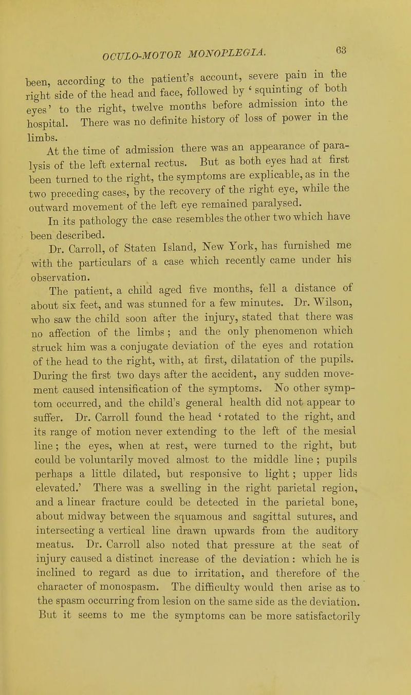 teen, according to the patient's account, severe pain in the right side of the head and face, followed by ' squinting of both eyes' to the right, twelve months before admission into the hospital. There was no definite history of loss of power m the limbs. At the time of admission there was an appearance ot para- lysis of the left external rectus. But as both eyes had at first been turned to the right, the symptoms are explicable, as in the two preceding cases, by the recovery of the right eye, while the outward movement of the left eye remained paralysed. In its pathology the case resembles the other two which have been described. Dr. Carroll, of Staten Island, New York, has furnished me with the particulars of a case which recently came under his observation. The patient, a child aged five months, fell a distance of about six feet, and was stunned for a few minutes. Dr. Wilson, who saw the child soon after the injury, stated that there was no affection of the limbs ; and the only phenomenon which struck him was a conjugate deviation of the eyes and rotation of the head to the right, with, at first, dilatation of the pupils. During the first two days after the accident, any sudden move- ment caused intensification of the symptoms. No other symp- tom occurred, and the child's general health did not appear to suffer. Dr. Carroll found the head ' rotated to the right, and its range of motion never extending to the left of the mesial line; the eyes, when at rest, were turned to the right, but could be voluntarily moved almost to the middle line ; pupils perhaps a little dilated, but responsive to light; upper lids elevated.' There was a swelling in the right parietal region, and a linear fracture could be detected in the parietal bone, about midway between the squamous and sagittal sutures, and intersecting a vertical line drawn upwards from the auditory meatus. Dr. Carroll also noted that pressure at the seat of injury caused a distinct increase of the deviation : which he is inclined to regard as due to irritation, and therefore of the character of monospasm. The diflBculty would then arise as to the spasm occurring from lesion on the same side as the deviation. But it seems to me the symptoms can be more satisfactorily