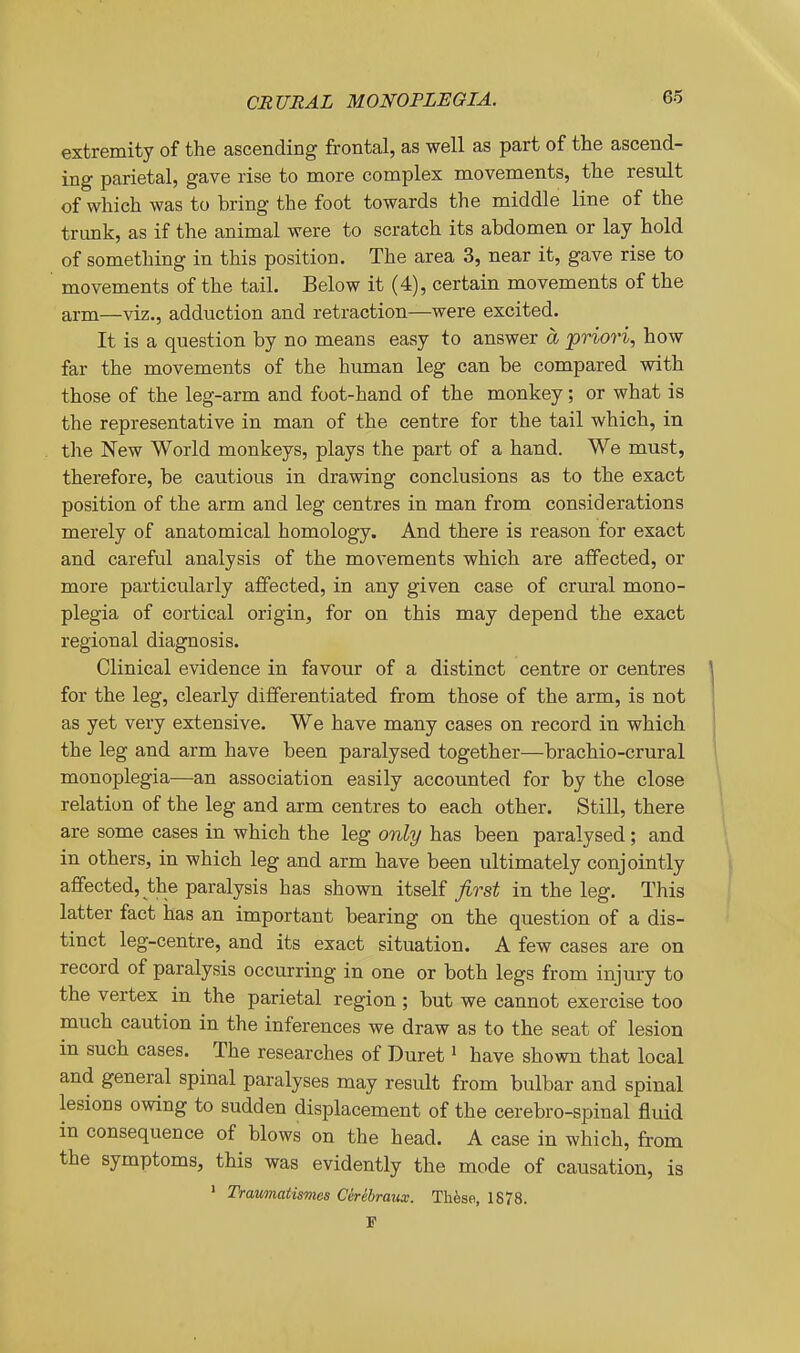 extremity of the ascending frontal, as well as part of the ascend- ing parietal, gave rise to more complex movements, the result of which was to bring the foot towards the middle line of the trunk, as if the animal were to scratch its abdomen or lay hold of something in this position. The area 3, near it, gave rise to movements of the tail. Below it (4), certain movements of the arm—viz., adduction and retraction—were excited. It is a question by no means easy to answer a priori, how far the movements of the human leg can be compared with those of the leg-arm and foot-hand of the monkey; or what is the representative in man of the centre for the tail which, in the New World monkeys, plays the part of a hand. We must, therefore, be cautious in drawing conclusions as to the exact position of the arm and leg centres in man from considerations merely of anatomical homology. And there is reason for exact and careful analysis of the movements which are affected, or more particularly affected, in any given case of crural mono- plegia of cortical origin, for on this may depend the exact regional diagnosis. Clinical evidence in favour of a distinct centre or centres for the leg, clearly differentiated from those of the arm, is not as yet very extensive. We have many cases on record in which the leg and arm have been paralysed together—brachio-crural monoplegia—an association easily accounted for by the close relation of the leg and arm centres to each other. Still, there are some cases in which the leg only has been paralysed ; and in others, in which leg and arm have been ultimately conjointly affected, the paralysis has shown itself j^rsi in the leg. This latter fact has an important bearing on the question of a dis- tinct leg-centre, and its exact situation. A few cases are on record of paralysis occurring in one or both legs from injury to the vertex in the parietal region ; but we cannot exercise too much caution in the inferences we draw as to the seat of lesion in such cases. The researches of Buret' have shown that local and general spinal paralyses may result from bulbar and spinal lesions owing to sudden displacement of the cerebro-spinal fluid in consequence of blows on the head. A case in which, from the symptoms, this was evidently the mode of causation, is ' Traumatismes Cerebraux. Th^se, 1878. P