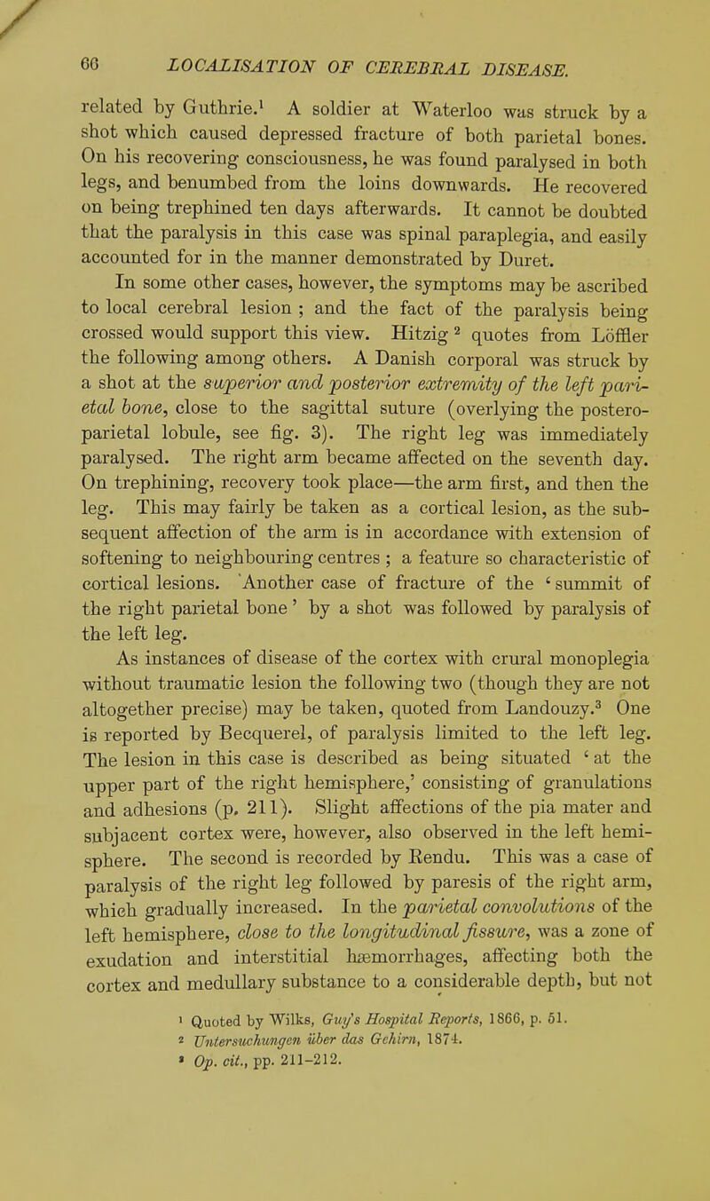 related by Guthrie.' A soldier at Waterloo was struck by a shot which caused depressed fracture of both parietal bones. On his recovering consciousness, he was found paralysed in both legs, and benumbed from the loins downwards. He recovered on being trephined ten days afterwards. It cannot be doubted that the paralysis in this case was spinal paraplegia, and easily accounted for in the manner demonstrated by Duret. In some other cases, however, the symptoms may be ascribed to local cerebral lesion ; and the fact of the paralysis being crossed would support this view. Hitzig ^ quotes from Loffler the following among others. A Danish corporal was struck by a shot at the superior and posterior extremity of the left pari- etal bone, close to the sagittal suture (overlying the postero- parietal lobule, see fig. 3). The right leg was immediately paralysed. The right arm became affected on the seventh day. On trephining, recovery took place—the arm first, and then the leg. This may fairly be taken as a cortical lesion, as the sub- sequent affection of the arm is in accordance with extension of softening to neighbouring centres ; a feature so characteristic of cortical lesions. Another case of fracture of the ' summit of the right parietal bone ' by a shot was followed by paralysis of the left leg. As instances of disease of the cortex with crural monoplegia without traumatic lesion the following two (though they are not altogether precise) may be taken, quoted from Landouzy.^ One is reported by Becquerel, of paralysis limited to the left leg. The lesion in this case is described as being situated ' at the upper part of the right hemisphere,' consisting of granulations and adhesions (p. 211). Slight affections of the pia mater and subjacent cortex were, however, also observed in the left hemi- sphere. The second is recorded by Eendu. This was a case of paralysis of the right leg followed by paresis of the right arm, which gradually increased. In the parietal convolutions of the left hemisphere, close to the longitudinal fissure, was a zone of exudation and interstitial hasmorrhages, affecting both the cortex and medullary substance to a considerable depth, but not • Quoted by Wilks, Guy's Hospital Reports, 1866, p. 51. 2 Untersuchungcn iiber das Gchirn, 1874. * Op. cit., pp. 211-212.
