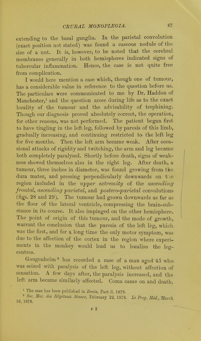 extending to the basal ganglia. In the parietal convolution (exact position not stated) was found a caseous nodule of the size of a nut. It is, however, to be noted that the cerebral membranes generally in both hemispheres indicated signs of tubercular inflammation. Hence, the case is not quite free from complication. I would here mention a case which, though one of tumour, has a considerable value in reference to the question before us. The particulars were communicated to me by Dr. Haddon of Manchester,! and the question arose during life as to the exact locality of the tumour and the advisability of trephining. Though our diagnosis proved absolutely correct, the operation, for other reasons, was not performed. The patient began first to have tingling in the left leg, followed by paresis of this limb, gradually increasing, and continuing restricted to the left leg for five months. Then the left arm became weaJc. After occa- sional attacks of rigidity and twitching, the arm and leg became both completely paralysed. Shortly before death, signs of weak- ness showed themselves also in the right leg. After death, a tumour, three inches in diameter, was found growing from the dura mater, and pressing perpendicularly downwards on t le region included in the upper extremity of the ascending^ frontal, ascending parietal, and postero-parietal convolutions (figs. 28 and 29). The tumour had grown downwards as far as the floor of the lateral ventricle, compressing the brain-sub- stance in its course. It also impinged on the other hemisphere. The point of origin of this tumour, and the mode of growth, warrant the conclusion that the paresis of the left leg, which was the first, and for a long time the only motor symptom, was due to the affection of the cortex in the region where experi- ments in the monkey would lead us to localise the leg- centres. G-ougenheim^ has recorded a case of a man aged'45 who- was seized with paralysis of the left leg, without affection of sensation. A few days after, the paralysis increased, and the left arm became similarly affected. Coma came on and death. ' The case has been published in Brain, Part ii. 1878. ^ Soc. Mec. des Hopitaiix. Seance, February 22, 1878. Le Proa. Med.. March 16, 1878. F 2