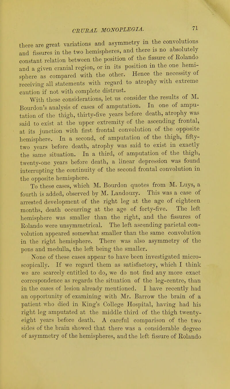 there are great variations and asymmetry in the convolutions and fissures in the two hemispheres, and there is no absolutely constant relation between the position of the fissure of Rolando and a given cranial region, or in its position in the one hemi- sphere as compared with the other. Hence the necessity of receiving all statements with regard to atrophy with extreme caution if not with complete distrust. With these considerations, let us consider the results of M. Boiudon's analysis of cases of amputation. In one of ampu- tation of the thigh, thii'ty-five years before death, atrophy was said to exist at the upper extremity of the ascending frontal, at its junction with first frontal convolution of the opposite hemisphere. In a second, of amputation of the thigh, fifty- two years before death, atrophy was said to exist in exactly the same situation. In a third, of amputation of the thigh, twenty-one years before death, a linear depression was found interrupting the continuity of the second frontal convolution in the opposite hemisphere. To these cases, which M. Bourdon quotes from M. Luys, a fourth is added, observed by M. Landouzy. This was a case of arrested development of the right leg at the age of eighteen months, death occurring at the age of forty-five. The left hemisphere was smaller than the right, and the fissures of Eolando were unsymmetrical. The left ascending parietal con- volution appeared somewhat smaller than the same convolution in the right hemisphere. There was also asymmetry of the pons and medulla, the left being the smaller. None of these cases appear to have been investigated micro- scopically. If we regard them as satisfactory, which I think we are scarcely entitled to do, we do not find any more exact correspondence as regards the situation of the leg-centre, than in the cases of lesion already mentioned. I have recently had an opportunity of examining with Mr. Barrow the brain of a patient who died in King's College Hospital, having had his right leg amputated at the middle third of the thigh twenty- eight years before death. A careful comparison of the two sides of the brain showed that there was a considerable degree of asymmetry of the hemispheres, and the left fissure of Rolando