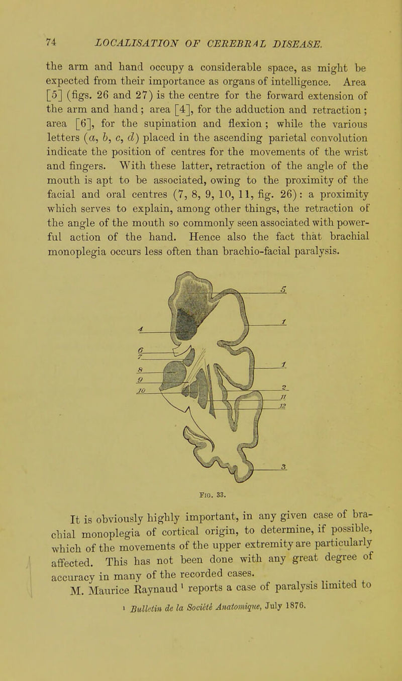 the arm and hand occupy a considerable space, as might be expected from their importance as organs of intelligence. Area [5] (figs. 26 and 27) is the centre for the forward extension of the arm and hand; area [4], for the adduction and retraction; area [6], for the supination and flexion ; while the various letters (a, &, c, d) placed in the ascending parietal convolution indicate the position of centres for the movements of the wrist and fingers. With these latter, retraction of the angle of the mouth is apt to be associated, owing to the proximity of the facial and oral centres (7, 8, 9, 10, 11, fig. 26): a proximity which serves to explain, among other things, the retraction of the angle of the mouth so commonly seen associated with power- ful action of the hand. Hence also the fact that brachial monoplegia occurs less often than brachio-facial paralysis. a 9 70 Fig. 33. It is obviously highly important, in any given case of bra- chial monoplegia of cortical origin, to determine, if possible, which of the movements of the upper extremity are particularly affected. This has not been done with any great degree of accuracy in many of the recorded cases. M. Maurice Eaynaud' reports a case of paralysis limited to