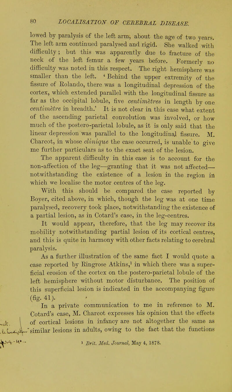 lowed by paralysis of the left arm, about the age of two years. The left arm continued paralysed and rigid. She walked with difficulty; but this was apparently due to fracture of the neck of the left femur a few years before. Formerly no difiiculty was noted in this respect. The right hemisphere was smaller than the left. ' Behind the upper extremity of the fissxu-e of Eolando, there was a longitudinal depression of the cortex, which extended parallel with the longitudinal fissure as far as the occipital lobule, five centimetres in length by one centimetre in breadth.' It is not clear in this case what extent of the ascending parietal convolution was involved, or how much of the postero-parietal lobule, as it is only said that the linear depression was parallel to the longitudinal fissure. M. Charcot, in whose clinique the case occurred, is unable to give me further particulars as to the exact seat of the lesion. The apparent difficulty in this case is to account for the non-affection of the leg—granting that it was not affected— notwithstanding the existence of a lesion in the region in ■which we localise the motor centres of the leg. With this should be compared the case reported by Boyer, cited above, in which, though the leg was at one time paralysed, recovery took place, notwithstanding the existence of a partial lesion, as in Cotard's case, in the leg-centres. It would appear, therefore, that the leg may recover its mobility notwithstanding partial lesion of its cortical centres, and this is quite in harmony with other facts relating to cerebral paralysis. As a fm-ther illustration of the same fact I would quote a case reported by Eingrose Atkins,^ in which there was a super- ficial erosion of the cortex on the postero-parietal lobule of the left hemisphere without motor disturbance. The position of this superficial lesion is indicated in the accompanying figure (fig. 41). In a private communication to me in reference to M. Cotard's case, M. Charcot expresses his opinion that the efiects of cortical lesions in infancy are not altogether the same as similar lesions in adults, owing to the fact that the functions