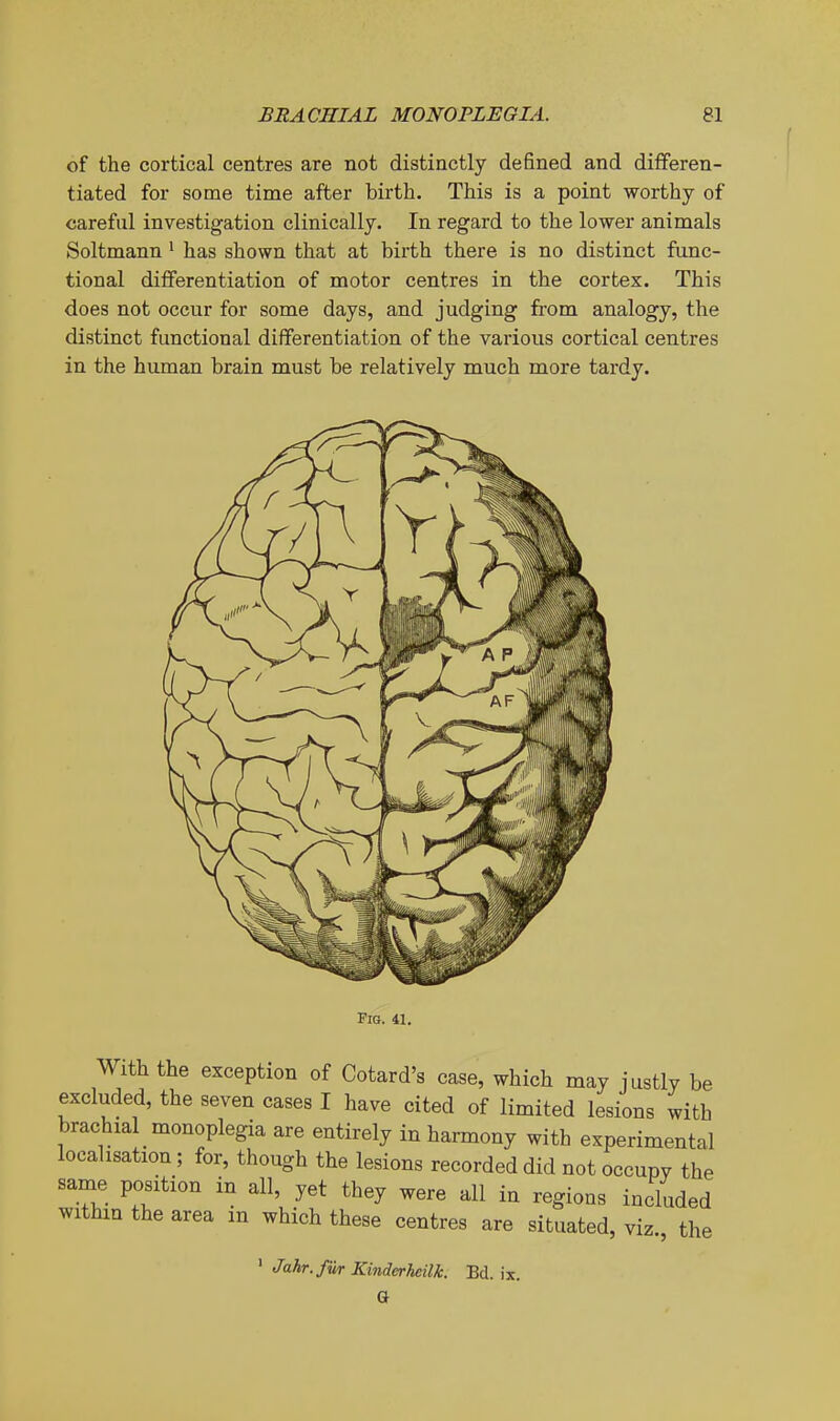 of the cortical centres are not distinctly defined and differen- tiated for some time after birth. This is a point worthy of careful investigation clinically. In regard to the lower animals Soltmann > has shown that at birth there is no distinct func- tional differentiation of motor centres in the cortex. This does not occur for some days, and judging from analogy, the distinct functional differentiation of the various cortical centres in the human brain naust be relatively much more tardy. FiQ. 41. With the exception of Cotard's case, which may justly be excluded, the seven cases I have cited of limited lesions with brachial monoplegia are entirely in harmony with experimental localisation ; for, though the lesions recorded did not occupy the same position in all, yet they were all in regions included within the area in which these centres are situated, viz the ^ Jahr.fur Kinderheilk. Bd. ix. a
