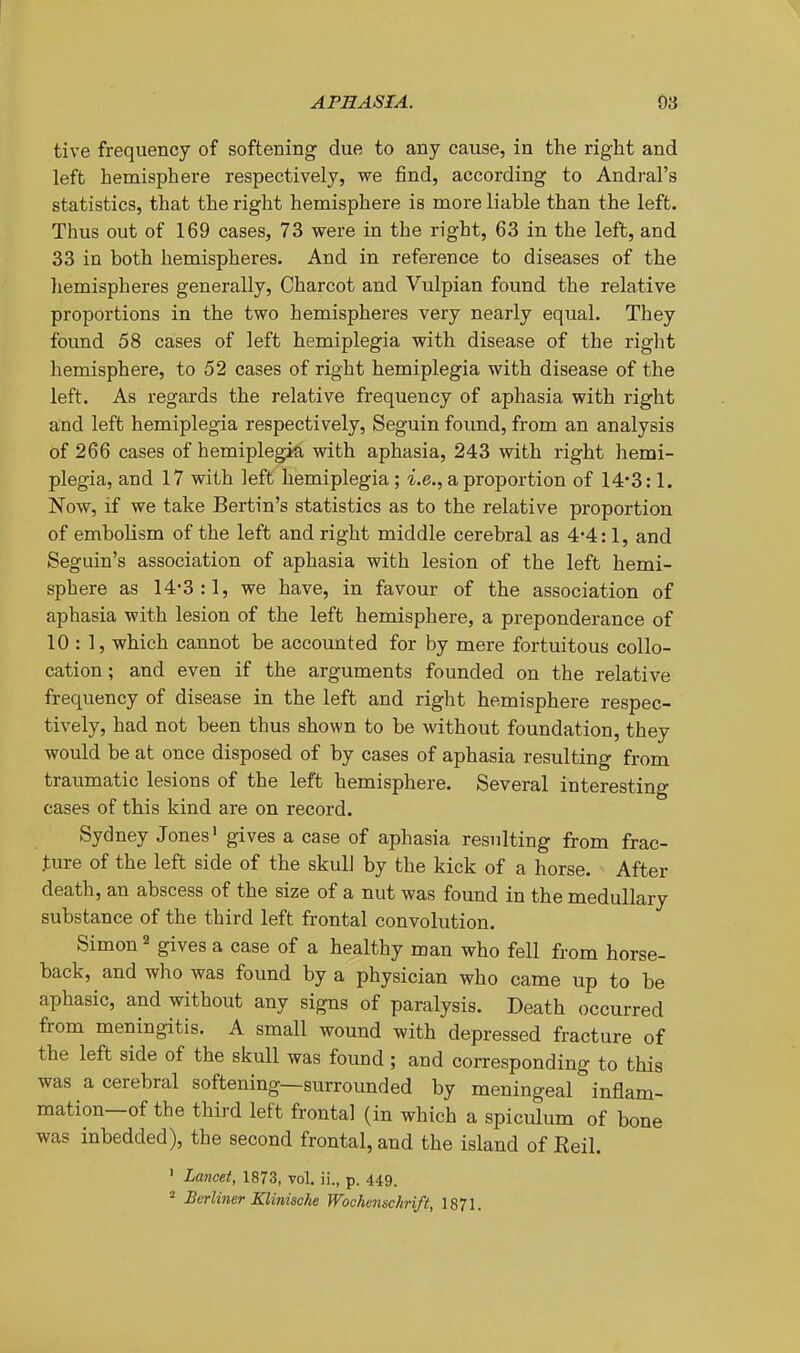 tive frequency of softening due to any cause, in the right and left hemisphere respectively, we find, according to Andral's statistics, that the right hemisphere is more liable than the left. Thus out of 169 cases, 73 were in the right, 63 in the left, and 33 in both hemispheres. And in reference to diseases of the hemispheres generally, Charcot and Vulpian found the relative proportions in the two hemispheres very nearly equal. They found 58 cases of left hemiplegia with disease of the right hemisphere, to 52 cases of right hemiplegia with disease of the left. As regards the relative frequency of aphasia with right aind left hemiplegia respectively, Seguin found, from an analysis of 266 cases of hemiplegia with aphasia, 243 with right hemi- plegia, and 17 with left hemiplegia ; i.e., a proportion of 14*3:1. Now, if we take Bertin's statistics as to the relative proportion of embolism of the left and right middle cerebral as 4*4:1, and Seguin's association of aphasia with lesion of the left hemi- sphere as 14-3:1, we have, in favour of the association of aphasia with lesion of the left hemisphere, a preponderance of 10 : 1, which cannot be accounted for by mere fortuitous collo- cation; and even if the arguments founded on the relative frequency of disease in the left and right hemisphere respec- tively, had not been thus shown to be without foundation, they would be at once disposed of by cases of aphasia resulting from traumatic lesions of the left hemisphere. Several interesting cases of this kind are on record. Sydney Jones' gives a case of aphasia resulting from frac- ture of the left side of the skulJ by the kick of a horse. After death, an abscess of the size of a nut was found in the medullary substance of the third left frontal convolution. Simon 2 gives a case of a healthy man who fell from horse- back, and who was found by a physician who came up to be aphasic, and without any signs of paralysis. Death occurred from meningitis. A small wound with depressed fracture of the left side of the skull was found ; and corresponding to this was a cerebral softening—surrounded by meningeal inflam- mation—of the third left frontal (in which a spiculum of bone was inbedded), the second frontal, and the island of Eeil. ' Lancet, 1873, toI. ii., p. 449. ^ Berliner Klinische Wochcnschrift, 1871.