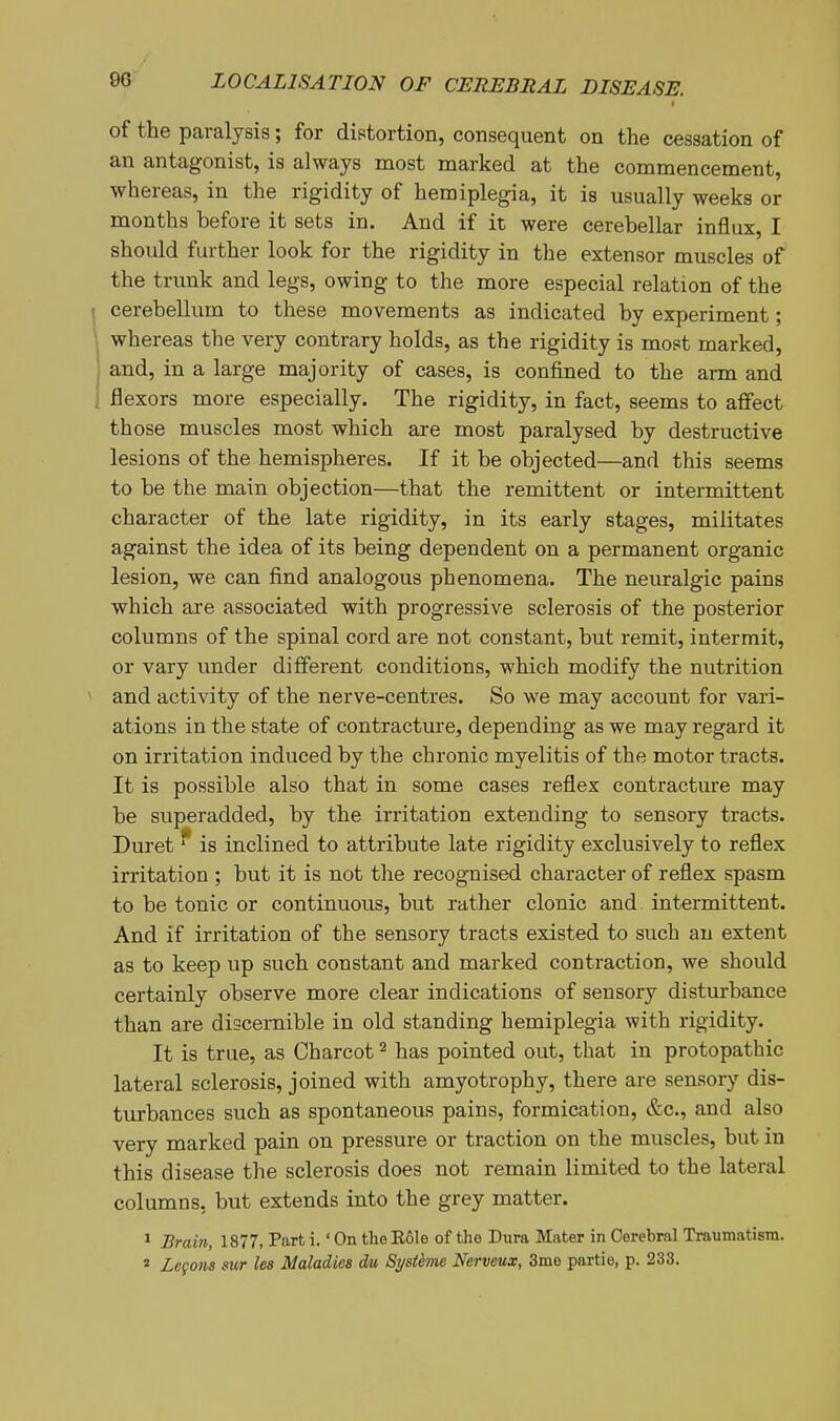 of the paralysis; for distortion, consequent on the cessation of an antagonist, is always most marked at the commencement, whereas, in the rigidity of hemiplegia, it is usually weeks or months before it sets in. And if it were cerebellar influx, I should further look for the rigidity in the extensor muscles of the trunk and legs, owing to the more especial relation of the cerebellum to these movements as indicated by experiment; whereas the very contrary holds, as the rigidity is most marked, and, in a large majority of cases, is confined to the arm and flexors more especially. The rigidity, in fact, seems to affect those muscles most which are most paralysed by destructive lesions of the hemispheres. If it be objected—and this seems to be the main objection—that the remittent or intermittent character of the late rigidity, in its early stages, militates against the idea of its being dependent on a permanent organic lesion, we can find analogous phenomena. The neuralgic pains which are associated with progressive sclerosis of the posterior columns of the spinal cord are not constant, but remit, intermit, or vary under different conditions, which modify the nutrition and activity of the nerve-centres. So we may account for vari- ations in the state of contracture, depending as we may regard it on irritation induced by the chronic myelitis of the motor tracts. It is possible also that in some cases reflex contracture may be superadded, by the irritation extending to sensory tracts. Duret * is inclined to attribute late rigidity exclusively to reflex irritation ; but it is not the recognised character of reflex spasm to be tonic or continuous, but rather clonic and intermittent. And if irritation of the sensory tracts existed to such an extent as to keep up such constant and marked contraction, we should certainly observe more clear indications of sensory disturbance than are discernible in old standing hemiplegia with rigidity. It is true, as Charcot ^ has pointed out, that in protopathic lateral sclerosis, joined with amyotrophy, there are sensory dis- turbances such as spontaneous pains, formication, &c., and also very marked pain on pressure or traction on the muscles, but in this disease the sclerosis does not remain limited to the lateral columns, but extends into the grey matter. ^ Brain, 1877, Part i.' On the Eole of the Dura Mater in Cerebral Traumatism. « Zegons sur lea Maladies dm Systhne Nerveux, 3me partie, p. 233.