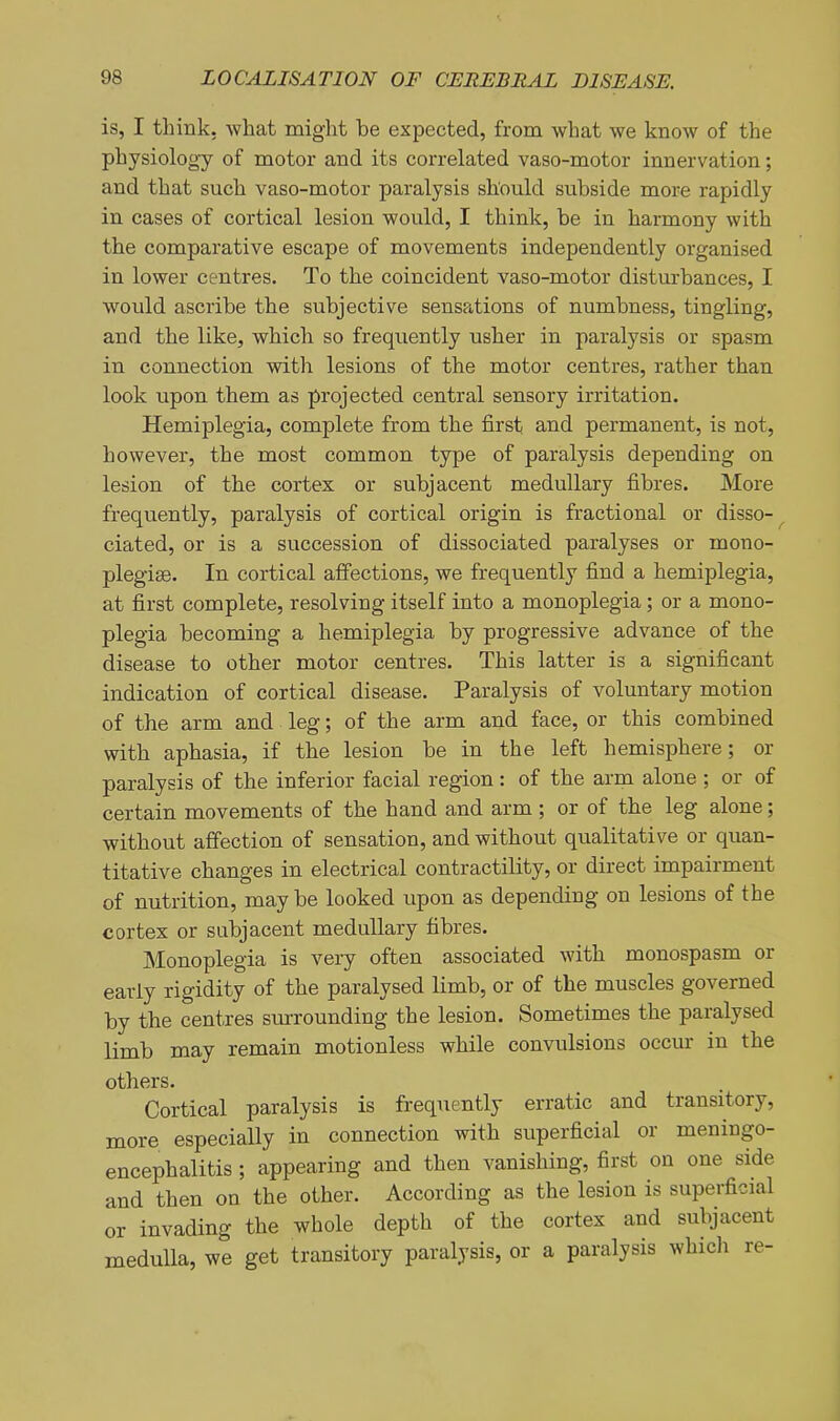 is, I think, what might be expected, from what we know of the physiology of motor and its correlated vaso-motor innervation; and that such vaso-motor paralysis should subside more rapidly in cases of cortical lesion would, I think, be in harmony with the comparative escape of movements independently organised in lower centres. To the coincident vaso-motor disturbances, I would ascribe the subjective sensations of numbness, tingling, and the like, which so frequently usher in paralysis or spasm in connection with lesions of the motor centres, rather than look upon them as projected central sensory irritation. Hemiplegia, complete from the first and permanent, is not, however, the most common type of paralysis depending on lesion of the cortex or subjacent medullary fibres. More frequently, paralysis of cortical origin is fractional or disso-^ ciated, or is a succession of dissociated paralyses or mono- plegise. In cortical affections, we frequently find a hemiplegia, at first complete, resolving itself into a monoplegia; or a mono- plegia becoming a hemiplegia by progressive advance of the disease to other motor centres. This latter is a significant indication of cortical disease. Paralysis of voluntary motion of the arm and leg; of the arm and face, or this combined with aphasia, if the lesion be in the left hemisphere; or paralysis of the inferior facial region: of the arm alone ; or of certain movements of the hand and arm ; or of the leg alone; without affection of sensation, and without qualitative or quan- titative changes in electrical contractility, or direct impairment of nutrition, maybe looked upon as depending on lesions of the cortex or subjacent medullary fibres. Monoplegia is very often associated with monospasm or early rigidity of the paralysed limb, or of the muscles governed by the centres surrounding the lesion. Sometimes the paralysed limb may remain motionless while convulsions occur in the others. Cortical paralysis is frequently erratic and transitory, more especially in connection with superficial or meningo- encephalitis ; appearing and then vanishing, first on one side and then on the other. According as the lesion is superficial or invading the whole depth of the cortex and subjacent medulla, we get transitory paralysis, or a paralysis which re-